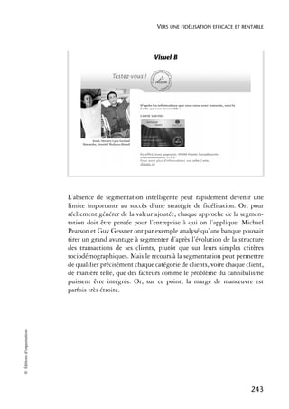 VERS UNE FIDÉLISATION EFFICACE ET RENTABLE




                                                            Visuel B




                            L’absence de segmentation intelligente peut rapidement devenir une
                            limite importante au succès d’une stratégie de fidélisation. Or, pour
                            réellement générer de la valeur ajoutée, chaque approche de la segmen-
                            tation doit être pensée pour l’entreprise à qui on l’applique. Michael
                            Pearson et Guy Gessner ont par exemple analysé qu’une banque pouvait
                            tirer un grand avantage à segmenter d’après l’évolution de la structure
                            des transactions de ses clients, plutôt que sur leurs simples critères
                            sociodémographiques. Mais le recours à la segmentation peut permettre
                            de qualifier précisément chaque catégorie de clients, voire chaque client,
                            de manière telle, que des facteurs comme le problème du cannibalisme
                            puissent être intégrés. Or, sur ce point, la marge de manœuvre est
                            parfois très étroite.
© Éditions d’organisation




                                                                                                  243
 