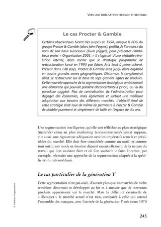 VERS UNE FIDÉLISATION EFFICACE ET RENTABLE




                                             Le cas Procter & Gamble
                              Certains observateurs furent très surpris en 1998, lorsque le PDG du
                              groupe Procter & Gamble (alors John Pepper), profita de l’annonce du
                              nom de son futur successeur (Durk Jagger), pour présenter l’ambi-
                              tieux projet « Organisation 2005. » Il s’agissait d’une véritable révo-
                              lution interne, alors même que le drastique programme de
                              restructuration lancé en 1993 par Edwin Artz était à peine achevé.
                              Présent dans 140 pays, Procter & Gamble était jusqu’alors organisé
                              en quatre grandes zones géographiques. Désormais le conglomérat
                              allait se restructurer sur la base de sept grandes lignes de produits.
                              Cette nouvelle approche de la segmentation stratégique ambitionnait
                              une démarche qui pouvait paraître déconcertante a priori, au vu du
                              paradoxe suggéré. Plus de centralisation de l’administration pour
                              dégager des économies, mais également et surtout une meilleure
                              adaptation aux besoins des différents marchés. L’objectif final de
                              cette stratégie était tout de même de permettre à Procter & Gamble
                              de doubler purement et simplement de taille en l’espace de dix ans.




                            Une segmentation intelligente, qu’elle soit réfléchie au plan stratégique
                            (marchés) et/ou au plan marketing (consommateurs/clients) suppose,
                            elle aussi, une rigoureuse adéquation avec les impératifs actuels et prévi-
                            sibles du marché. Elle doit être considérée comme un outil, et comme
                            tout outil, son mode utilisation dépend essentiellement de la nature du
                            travail que l’on souhaite faire et où l’on souhaite le faire. Internet, par
                            exemple, nécessite une approche de la segmentation adaptée à la spéci-
                            ficité du métamédium.


                            Le cas particulier de la génération Y
                            Cette segmentation n’est pas aisée, d’autant plus que les marchés de niche
© Éditions d’organisation




                            semblent désormais se développer au fur et à mesure que de nouveaux
                            produits apparaissent sur le marché. Mais la difficulté éventuelle de
                            « découper » le marché actuel n’est rien, comparée à celle qui attend
                            l’ensemble des marques, avec l’arrivée de la génération Y née entre 1979


                                                                                                   245
 
