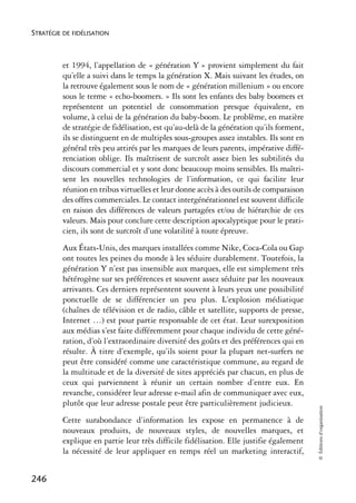 STRATÉGIE DE FIDÉLISATION



          et 1994, l’appellation de « génération Y » provient simplement du fait
          qu’elle a suivi dans le temps la génération X. Mais suivant les études, on
          la retrouve également sous le nom de « génération millenium » ou encore
          sous le terme « echo-boomers. » Ils sont les enfants des baby boomers et
          représentent un potentiel de consommation presque équivalent, en
          volume, à celui de la génération du baby-boom. Le problème, en matière
          de stratégie de fidélisation, est qu’au-delà de la génération qu’ils forment,
          ils se distinguent en de multiples sous-groupes assez instables. Ils sont en
          général très peu attirés par les marques de leurs parents, impérative diffé-
          renciation oblige. Ils maîtrisent de surcroît assez bien les subtilités du
          discours commercial et y sont donc beaucoup moins sensibles. Ils maîtri-
          sent les nouvelles technologies de l’information, ce qui facilite leur
          réunion en tribus virtuelles et leur donne accès à des outils de comparaison
          des offres commerciales. Le contact intergénérationnel est souvent difficile
          en raison des différences de valeurs partagées et/ou de hiérarchie de ces
          valeurs. Mais pour conclure cette description apocalyptique pour le prati-
          cien, ils sont de surcroît d’une volatilité à toute épreuve.
          Aux États-Unis, des marques installées comme Nike, Coca-Cola ou Gap
          ont toutes les peines du monde à les séduire durablement. Toutefois, la
          génération Y n’est pas insensible aux marques, elle est simplement très
          hétérogène sur ses préférences et souvent assez séduite par les nouveaux
          arrivants. Ces derniers représentent souvent à leurs yeux une possibilité
          ponctuelle de se différencier un peu plus. L’explosion médiatique
          (chaînes de télévision et de radio, câble et satellite, supports de presse,
          Internet …) est pour partie responsable de cet état. Leur surexposition
          aux médias s’est faite différemment pour chaque individu de cette géné-
          ration, d’où l’extraordinaire diversité des goûts et des préférences qui en
          résulte. À titre d’exemple, qu’ils soient pour la plupart net-surfers ne
          peut être considéré comme une caractéristique commune, au regard de
          la multitude et de la diversité de sites appréciés par chacun, en plus de
          ceux qui parviennent à réunir un certain nombre d’entre eux. En
          revanche, considérer leur adresse e-mail afin de communiquer avec eux,
          plutôt que leur adresse postale peut être particulièrement judicieux.
                                                                                          © Éditions d’organisation




          Cette surabondance d’information les expose en permanence à de
          nouveaux produits, de nouveaux styles, de nouvelles marques, et
          explique en partie leur très difficile fidélisation. Elle justifie également
          la nécessité de leur appliquer en temps réel un marketing interactif,


246
 