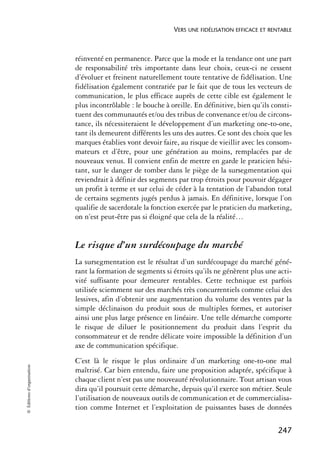 VERS UNE FIDÉLISATION EFFICACE ET RENTABLE



                            réinventé en permanence. Parce que la mode et la tendance ont une part
                            de responsabilité très importante dans leur choix, ceux-ci ne cessent
                            d’évoluer et freinent naturellement toute tentative de fidélisation. Une
                            fidélisation également contrariée par le fait que de tous les vecteurs de
                            communication, le plus efficace auprès de cette cible est également le
                            plus incontrôlable : le bouche à oreille. En définitive, bien qu’ils consti-
                            tuent des communautés et/ou des tribus de convenance et/ou de circons-
                            tance, ils nécessiteraient le développement d’un marketing one-to-one,
                            tant ils demeurent différents les uns des autres. Ce sont des choix que les
                            marques établies vont devoir faire, au risque de vieillir avec les consom-
                            mateurs et d’être, pour une génération au moins, remplacées par de
                            nouveaux venus. Il convient enfin de mettre en garde le praticien hési-
                            tant, sur le danger de tomber dans le piège de la sursegmentation qui
                            reviendrait à définir des segments par trop étroits pour pouvoir dégager
                            un profit à terme et sur celui de céder à la tentation de l’abandon total
                            de certains segments jugés perdus à jamais. En définitive, lorsque l’on
                            qualifie de sacerdotale la fonction exercée par le praticien du marketing,
                            on n’est peut-être pas si éloigné que cela de la réalité…


                            Le risque d’un surdécoupage du marché
                            La sursegmentation est le résultat d’un surdécoupage du marché géné-
                            rant la formation de segments si étroits qu’ils ne génèrent plus une acti-
                            vité suffisante pour demeurer rentables. Cette technique est parfois
                            utilisée sciemment sur des marchés très concurrentiels comme celui des
                            lessives, afin d’obtenir une augmentation du volume des ventes par la
                            simple déclinaison du produit sous de multiples formes, et autoriser
                            ainsi une plus large présence en linéaire. Une telle démarche comporte
                            le risque de diluer le positionnement du produit dans l’esprit du
                            consommateur et de rendre délicate voire impossible la définition d’un
                            axe de communication spécifique.
                            C’est là le risque le plus ordinaire d’un marketing one-to-one mal
© Éditions d’organisation




                            maîtrisé. Car bien entendu, faire une proposition adaptée, spécifique à
                            chaque client n’est pas une nouveauté révolutionnaire. Tout artisan vous
                            dira qu’il poursuit cette démarche, depuis qu’il exerce son métier. Seule
                            l’utilisation de nouveaux outils de communication et de commercialisa-
                            tion comme Internet et l’exploitation de puissantes bases de données

                                                                                                   247
 