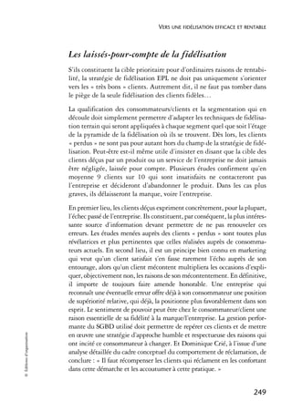 VERS UNE FIDÉLISATION EFFICACE ET RENTABLE



                            Les laissés-pour-compte de la fidélisation
                            S’ils constituent la cible prioritaire pour d’ordinaires raisons de rentabi-
                            lité, la stratégie de fidélisation EPL ne doit pas uniquement s’orienter
                            vers les « très bons » clients. Autrement dit, il ne faut pas tomber dans
                            le piège de la seule fidélisation des clients fidèles…
                            La qualification des consommateurs/clients et la segmentation qui en
                            découle doit simplement permettre d’adapter les techniques de fidélisa-
                            tion terrain qui seront appliquées à chaque segment quel que soit l’étage
                            de la pyramide de la fidélisation où ils se trouvent. Dès lors, les clients
                            « perdus » ne sont pas pour autant hors du champ de la stratégie de fidé-
                            lisation. Peut-être est-il même utile d’insister en disant que la cible des
                            clients déçus par un produit ou un service de l’entreprise ne doit jamais
                            être négligée, laissée pour compte. Plusieurs études confirment qu’en
                            moyenne 9 clients sur 10 qui sont insatisfaits ne contacteront pas
                            l’entreprise et décideront d’abandonner le produit. Dans les cas plus
                            graves, ils délaisseront la marque, voire l’entreprise.
                            En premier lieu, les clients déçus expriment concrètement, pour la plupart,
                            l’échec passé de l’entreprise. Ils constituent, par conséquent, la plus intéres-
                            sante source d’information devant permettre de ne pas renouveler ces
                            erreurs. Les études menées auprès des clients « perdus » sont toutes plus
                            révélatrices et plus pertinentes que celles réalisées auprès de consomma-
                            teurs actuels. En second lieu, il est un principe bien connu en marketing
                            qui veut qu’un client satisfait s’en fasse rarement l’écho auprès de son
                            entourage, alors qu’un client mécontent multipliera les occasions d’expli-
                            quer, objectivement non, les raisons de son mécontentement. En définitive,
                            il importe de toujours faire amende honorable. Une entreprise qui
                            reconnaît une éventuelle erreur offre déjà à son consommateur une position
                            de supériorité relative, qui déjà, la positionne plus favorablement dans son
                            esprit. Le sentiment de pouvoir peut être chez le consommateur/client une
                            raison essentielle de sa fidélité à la marque/l’entreprise. La gestion perfor-
                            mante du SGBD utilisé doit permettre de repérer ces clients et de mettre
© Éditions d’organisation




                            en œuvre une stratégie d’approche humble et respectueuse des raisons qui
                            ont incité ce consommateur à changer. Et Dominique Crié, à l’issue d’une
                            analyse détaillée du cadre conceptuel du comportement de réclamation, de
                            conclure : « Il faut récompenser les clients qui réclament en les confortant
                            dans cette démarche et les accoutumer à cette pratique. »


                                                                                                      249
 