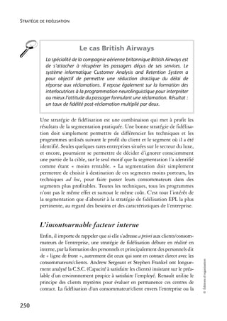 STRATÉGIE DE FIDÉLISATION




                              Le cas British Airways
            La spécialité de la compagnie aérienne britannique British Airways est
            de s’attacher à récupérer les passagers déçus de ses services. Le
            système informatique Customer Analysis and Retention System a
            pour objectif de permettre une réduction drastique du délai de
            réponse aux réclamations. Il repose également sur la formation des
            interlocutrices à la programmation neurolinguistique pour interpréter
            au mieux l’attitude du passager formulant une réclamation. Résultat :
            un taux de fidélité post-réclamation multiplié par deux.


          Une stratégie de fidélisation est une combinaison qui met à profit les
          résultats de la segmentation pratiquée. Une bonne stratégie de fidélisa-
          tion doit simplement permettre de différencier les techniques et les
          programmes utilisés suivant le profil du client et le segment où il a été
          identifié. Seules quelques rares entreprises situées sur le secteur du luxe,
          et encore, pourraient se permettre de décider d’ignorer consciemment
          une partie de la cible, sur le seul motif que la segmentation l’a identifié
          comme étant « moins rentable. » La segmentation doit simplement
          permettre de choisir à destination de ces segments moins porteurs, les
          techniques ad hoc, pour faire passer leurs consommateurs dans des
          segments plus profitables. Toutes les techniques, tous les programmes
          n’ont pas le même effet et surtout le même coût. C’est tout l’intérêt de
          la segmentation que d’aboutir à la stratégie de fidélisation EPL la plus
          pertinente, au regard des besoins et des caractéristiques de l’entreprise.


          L’incontournable facteur interne
          Enfin, il importe de rappeler que si elle s’adresse a priori aux clients/consom-
          mateurs de l’entreprise, une stratégie de fidélisation débute en réalité en
          interne, par la formation des personnels et principalement des personnels dit
          de « ligne de front », autrement dit ceux qui sont en contact direct avec les
                                                                                              © Éditions d’organisation




          consommateurs/clients. Andrew Sergeant et Stephen Frankel ont longue-
          ment analysé la C.S.C. (Capacité à satisfaire les clients) insistant sur le préa-
          lable d’un environnement propice à satisfaire l’employé. Renault utilise le
          principe des clients mystères pour évaluer en permanence ces centres de
          contact. La fidélisation d’un consommateur/client envers l’entreprise ou la


250
 