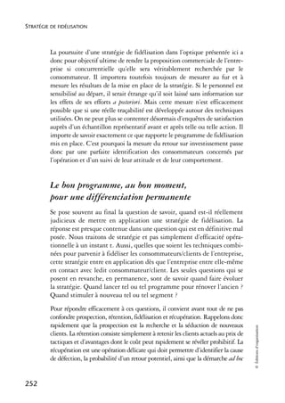 STRATÉGIE DE FIDÉLISATION



          La poursuite d’une stratégie de fidélisation dans l’optique présentée ici a
          donc pour objectif ultime de rendre la proposition commerciale de l’entre-
          prise si concurrentielle qu’elle sera véritablement recherchée par le
          consommateur. Il importera toutefois toujours de mesurer au fur et à
          mesure les résultats de la mise en place de la stratégie. Si le personnel est
          sensibilisé au départ, il serait étrange qu’il soit laissé sans information sur
          les effets de ses efforts a posteriori. Mais cette mesure n’est efficacement
          possible que si une réelle traçabilité est développée autour des techniques
          utilisées. On ne peut plus se contenter désormais d’enquêtes de satisfaction
          auprès d’un échantillon représentatif avant et après telle ou telle action. Il
          importe de savoir exactement ce que rapporte le programme de fidélisation
          mis en place. C’est pourquoi la mesure du retour sur investissement passe
          donc par une parfaite identification des consommateurs concernés par
          l’opération et d’un suivi de leur attitude et de leur comportement.


          Le bon programme, au bon moment,
          pour une différenciation permanente
          Se pose souvent au final la question de savoir, quand est-il réellement
          judicieux de mettre en application une stratégie de fidélisation. La
          réponse est presque contenue dans une question qui est en définitive mal
          posée. Nous traitons de stratégie et pas simplement d’efficacité opéra-
          tionnelle à un instant t. Aussi, quelles que soient les techniques combi-
          nées pour parvenir à fidéliser les consommateurs/clients de l’entreprise,
          cette stratégie entre en application dès que l’entreprise entre elle-même
          en contact avec ledit consommateur/client. Les seules questions qui se
          posent en revanche, en permanence, sont de savoir quand faire évoluer
          la stratégie. Quand lancer tel ou tel programme pour rénover l’ancien ?
          Quand stimuler à nouveau tel ou tel segment ?
          Pour répondre efficacement à ces questions, il convient avant tout de ne pas
          confondre prospection, rétention, fidélisation et récupération. Rappelons donc
          rapidement que la prospection est la recherche et la séduction de nouveaux
                                                                                               © Éditions d’organisation




          clients. La rétention consiste simplement à retenir les clients actuels au prix de
          tactiques et d’avantages dont le coût peut rapidement se révéler prohibitif. La
          récupération est une opération délicate qui doit permettre d’identifier la cause
          de défection, la probabilité d’un retour potentiel, ainsi que la démarche ad hoc


252
 