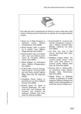VERS UNE FIDÉLISATION EFFICACE ET RENTABLE




                            Pour aller plus loin et approfondir les thèmes et sujets traités dans cette
                            section, le lecteur pourra notamment se reporter aux ouvrages proposés
                            ci-après.


                            • Boyer Luc et Didier Burgaud, Le        • Kincaid Judith W., Customer rela-
                              marketing    avancé,     Éditions        tionship management : Getting it
                              d’Organisation, Paris (2000).            right !, Éditions PeachPit Press,
                            • Brown Stanley, CRM : La gestion          Berkeley, Californie, CA, États-
                              de la relation client, Éditions          Unis (2002).
                              Village Mondial, Paris (2001).         • Lee Dick, Four steps to CRM
                            • David Caroline, Agir sur la relation     Success, Saint-Paul, MN, États-
                              client : pour une meilleure perfor-      Unis (2001).
                              mance de l’entreprise, Éditions        • Middleton Hughes Arthur, The
                              Liaison, Paris (2001).                   customer loyalty solution : what
                            • Détrie Philippe, Les réclamations        works (and what doesn’t) in
                              clients, Éditions d’Organisation,        customer loyalty, Éditions New
                              Paris (2001).                            York, NY, États-Unis (2003).

                            • Faulkner Mike, Customer Manage-        • Petersen Glen S., Making CRM :
                              ment Excellence : Successful Strate-     An operational reality, Éditions
                              gies From Service Leaders, Éditions      Strategic Sales Performance,
                              Wiley, New York, NY, États-Unis          États-Unis (2002).
                              (2002).                                • Vallaud Thierry, La fidélisation
                            • Goupilleau Pascal, Gagnez en             rentable : la proposition du modèle
                              proximité avec vos clients, Éditions     composite, Éditions E-theques.com
                              Dunod, Paris (2002).                     (2002) e-book téléchargeable sur
                                                                       le site http://www.e-theque.com
                            • Heskett James, W. Sasser et
                              Leonard Schlesinger, The value
                              profit chain: treat employees Like
                              customers and customers like
© Éditions d’organisation




                              employees, Éditions Free Press,
                              Arial, NY, États-Unis (2002).




                                                                                                      257
 