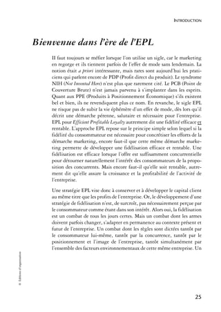 INTRODUCTION




                            Bienvenue dans l’ère de l’EPL
                                II faut toujours se méfier lorsque l’on utilise un sigle, car le marketing
                                en regorge et ils tiennent parfois de l’effet de mode sans lendemain. La
                                notion était a priori intéressante, mais rares sont aujourd’hui les prati-
                                ciens qui parlent encore de PDP (Profit direct du produit). Le syndrome
                                NIH (Not Invented Here) n’est plus que rarement cité. Le PCB (Point de
                                Couverture Brute) n’est jamais parvenu à s’implanter dans les esprits.
                                Quant aux PPE (Produits à Positionnement Économique) s’ils existent
                                bel et bien, ils ne revendiquent plus ce nom. En revanche, le sigle EPL
                                ne risque pas de subir la vie éphémère d’un effet de mode, dès lors qu’il
                                décrit une démarche pérenne, salutaire et nécessaire pour l’entreprise.
                                EPL pour Efficient Profitable Loyalty autrement dit une fidélité efficace et
                                rentable. L’approche EPL repose sur le principe simple selon lequel si la
                                fidélité du consommateur est nécessaire pour concrétiser les efforts de la
                                démarche marketing, encore faut-il que cette même démarche marke-
                                ting permette de développer une fidélisation efficace et rentable. Une
                                fidélisation est efficace lorsque l’offre est suffisamment concurrentielle
                                pour détourner naturellement l’intérêt des consommateurs de la propo-
                                sition des concurrents. Mais encore faut-il qu’elle soit rentable, autre-
                                ment dit qu’elle assure la croissance et la profitabilité de l’activité de
                                l’entreprise.
                                Une stratégie EPL vise donc à conserver et à développer le capital client
                                au même titre que les profits de l’entreprise. Or, le développement d’une
                                stratégie de fidélisation n’est, de surcroît, pas nécessairement perçue par
                                le consommateur comme étant dans son intérêt. Alors oui, la fidélisation
                                est un combat de tous les jours certes. Mais un combat dont les armes
                                doivent parfois changer, s’adapter en permanence au contexte présent et
                                futur de l’entreprise. Un combat dont les règles sont dictées tantôt par
                                le consommateur lui-même, tantôt par la concurrence, tantôt par le
                                positionnement et l’image de l’entreprise, tantôt simultanément par
                                l’ensemble des facteurs environnementaux de cette même entreprise. Un
© Éditions d’organisation




                                                                                                        25
 