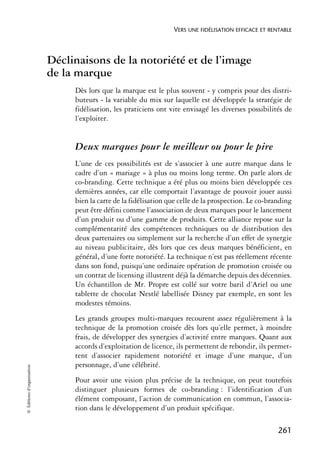 VERS UNE FIDÉLISATION EFFICACE ET RENTABLE



                            Déclinaisons de la notoriété et de l’image
                            de la marque
                                 Dès lors que la marque est le plus souvent - y compris pour des distri-
                                 buteurs - la variable du mix sur laquelle est développée la stratégie de
                                 fidélisation, les praticiens ont vite envisagé les diverses possibilités de
                                 l’exploiter.


                                 Deux marques pour le meilleur ou pour le pire
                                 L’une de ces possibilités est de s’associer à une autre marque dans le
                                 cadre d’un « mariage » à plus ou moins long terme. On parle alors de
                                 co-branding. Cette technique a été plus ou moins bien développée ces
                                 dernières années, car elle comportait l’avantage de pouvoir jouer aussi
                                 bien la carte de la fidélisation que celle de la prospection. Le co-branding
                                 peut être défini comme l’association de deux marques pour le lancement
                                 d’un produit ou d’une gamme de produits. Cette alliance repose sur la
                                 complémentarité des compétences techniques ou de distribution des
                                 deux partenaires ou simplement sur la recherche d’un effet de synergie
                                 au niveau publicitaire, dès lors que ces deux marques bénéficient, en
                                 général, d’une forte notoriété. La technique n’est pas réellement récente
                                 dans son fond, puisqu’une ordinaire opération de promotion croisée ou
                                 un contrat de licensing illustrent déjà la démarche depuis des décennies.
                                 Un échantillon de Mr. Propre est collé sur votre baril d’Ariel ou une
                                 tablette de chocolat Nestlé labellisée Disney par exemple, en sont les
                                 modestes témoins.
                                 Les grands groupes multi-marques recourent assez régulièrement à la
                                 technique de la promotion croisée dès lors qu’elle permet, à moindre
                                 frais, de développer des synergies d’activité entre marques. Quant aux
                                 accords d’exploitation de licence, ils permettent de rebondir, ils permet-
                                 tent d’associer rapidement notoriété et image d’une marque, d’un
                                 personnage, d’une célébrité.
© Éditions d’organisation




                                 Pour avoir une vision plus précise de la technique, on peut toutefois
                                 distinguer plusieurs formes de co-branding : l’identification d’un
                                 élément composant, l’action de communication en commun, l’associa-
                                 tion dans le développement d’un produit spécifique.

                                                                                                        261
 