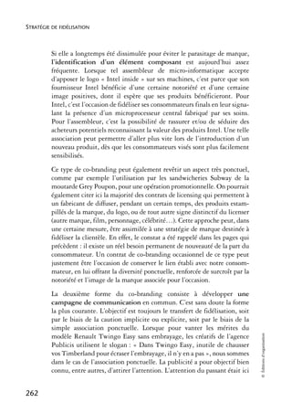 STRATÉGIE DE FIDÉLISATION



          Si elle a longtemps été dissimulée pour éviter le parasitage de marque,
          l’identification d’un élément composant est aujourd’hui assez
          fréquente. Lorsque tel assembleur de micro-informatique accepte
          d’apposer le logo « Intel inside » sur ses machines, c’est parce que son
          fournisseur Intel bénéficie d’une certaine notoriété et d’une certaine
          image positives, dont il espère que ses produits bénéficieront. Pour
          Intel, c’est l’occasion de fidéliser ses consommateurs finals en leur signa-
          lant la présence d’un microprocesseur central fabriqué par ses soins.
          Pour l’assembleur, c’est la possibilité de rassurer et/ou de séduire des
          acheteurs potentiels reconnaissant la valeur des produits Intel. Une telle
          association peut permettre d’aller plus vite lors de l’introduction d’un
          nouveau produit, dès que les consommateurs visés sont plus facilement
          sensibilisés.
          Ce type de co-branding peut également revêtir un aspect très ponctuel,
          comme par exemple l’utilisation par les sandwicheries Subway de la
          moutarde Grey Poupon, pour une opération promotionnelle. On pourrait
          également citer ici la majorité des contrats de licensing qui permettent à
          un fabricant de diffuser, pendant un certain temps, des produits estam-
          pillés de la marque, du logo, ou de tout autre signe distinctif du licenser
          (autre marque, film, personnage, célébrité…). Cette approche peut, dans
          une certaine mesure, être assimilée à une stratégie de marque destinée à
          fidéliser la clientèle. En effet, le constat a été rappelé dans les pages qui
          précèdent : il existe un réel besoin permanent de nouveauté de la part du
          consommateur. Un contrat de co-branding occasionnel de ce type peut
          justement être l’occasion de conserver le lien établi avec notre consom-
          mateur, en lui offrant la diversité ponctuelle, renforcée de surcroît par la
          notoriété et l’image de la marque associée pour l’occasion.
          La deuxième forme du co-branding consiste à développer une
          campagne de communication en commun. C’est sans doute la forme
          la plus courante. L’objectif est toujours le transfert de fidélisation, soit
          par le biais de la caution implicite ou explicite, soit par le biais de la
          simple association ponctuelle. Lorsque pour vanter les mérites du
                                                                                          © Éditions d’organisation




          modèle Renault Twingo Easy sans embrayage, les créatifs de l’agence
          Publicis utilisent le slogan : « Dans Twingo Easy, inutile de chausser
          vos Timberland pour écraser l’embrayage, il n’y en a pas », nous sommes
          dans le cas de l’association ponctuelle. La publicité a pour objectif bien
          connu, entre autres, d’attirer l’attention. L’attention du passant était ici


262
 