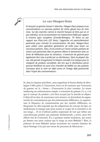 VERS UNE FIDÉLISATION EFFICACE ET RENTABLE




                                                 Le cas Häagen-Dazs
                              En lançant sa gamme Season’s Selection, Häagen-Dazs propose à ses
                              consommateurs un nouveau parfum de crème glacée tous les trois
                              mois. Sur des marchés comme le marché français (6 litres par an et
                              par individu), où la consommation est relativement faible par rapport
                              à d’autres pays européens (Grande-Bretagne, 10 litres) ou par
                              rapport aux États-Unis (22 litres), l’approche est particulièrement
                              pertinente pour stimuler la consommation. De plus, Häagen-Dazs
                              peut utiliser cette opération génératrice de trafic pour tester ces
                              nouveaux parfums. Ainsi, d’une année sur l’autre certains parfums de
                              saison sont pérennisés dans la gamme offerte et deviennent ainsi un
                              levier de fidélisation pour les amateurs. L’extension de gamme peut
                              également être mise à profit par un distributeur. Dans la plupart des
                              cas, elle permet d’augmenter le linéaire concédé à la marque pour la
                              catégorie de produits considérée, dès lors que le distributeur pense
                              pouvoir bénéficier lui aussi d’un transfert de fidélité sur des produits
                              nouveaux dont le nom est déjà connu et l’image déjà positionnée
                              dans l’esprit des consommateurs.




                            Si, dans le chapitre précédent, nous rappelions le besoin absolu de déve-
                            lopper l’offre grâce à l’innovation, force est de constater que l’extension
                            de gamme est la « forme » d’innovation la plus courante. La raison
                            marketing est ordinairement simple, si extension de gamme il y a, c’est
                            que le concept du produit a été bien accepté par le marché au départ.
                            L’objectif est donc de maximiser cette réussite, en diversifiant les oppor-
                            tunités de consommation par des présentations différentes, en augmen-
                            tant la fréquence de consommation par des variétés différentes, en
                            élargissant la cible originale par des adaptations du concept de base, en
                            modernisant la marque sans pour autant se couper de sa notoriété et de
                            son image… Il est d’ailleurs parfois surprenant de voir que même une
                            caractéristique produit qui paraissait fondamentale, a priori, peut être
© Éditions d’organisation




                            effacée lors de l’extension. Il y a quelques années seulement, qui aurait
                            pu donner une autre couleur que le rouge au mini Babybel ? Non, la
                            présence de mini Babybel jaunes rencontrés sur certains linéaires du
                            rayon fromage n’est pas une erreur du processus de fabrication…


                                                                                                   265
 