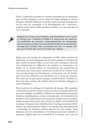 STRATÉGIE DE FIDÉLISATION



          Certes, l’extension de gamme est souvent très prisée par les entreprises
          parce qu’elle comporte, a priori, moins de risques puisque le concept
          d’origine a déjà été validé par le marché, et parce que dans la plupart des
          cas les coûts de conception et de développement des « nouveaux »
          produits seront limités. Mais attention toutefois, à ne pas trop user de
          cette technique.


           Rappelant les travaux de Joel Rubinson, Jean-Noël Kapferer met en garde
           en précisant que « ﬁnalement la ﬁdélité à la marque peut être sapée par
           une prolifération des extensions. L’hypersegmentation des shampooings
           selon de nouveaux attributs du cheveu amène de facto la consommatrice à
           envisager plus d’attributs dans son processus de choix. La marque n’est
           plus qu’un attribut dans une liste de critères qui s’allonge. »



          Après nous avoir permis de comprendre la réelle utilité sociétale du
          marketing, en nous expliquant que les petits garçons ne faisaient pas
          pipi comme les petites filles, et qu’il était par conséquent judicieux
          voire fondamental de différencier les produits en conséquence, les
          leaders de la couche-culotte ne s’encombrent pas aujourd’hui de
          contresens, pour nous vanter, à nouveau, les mérites de l’unisexe. Il est
          vrai qu’entre-temps, les distributeurs, se retrouvant avec un double-
          ment sexué des références, ont dû arbitrer sur le choix des marques.
          Vrai aussi que de plus petites marques comme Calines, Tendresse ou
          Lotus ont alors souvent dû s’effacer devant les Pampers, Huggies et
          autres Peaudouce.
          Plus récente est la technique de l’extension de marque. Elle représente
          l’utilisation du nom de marque connu pour lancer un nouveau bien dans
          une autre catégorie de produits. L’objectif est naturellement de pouvoir
          bénéficier immédiatement, et donc à moindre coût, de la notoriété de la
          marque et de la qualité perçue à son évocation. Chaque nouveau produit,
          chaque nouveau métier peut alors s’abriter, au départ, sous l’ombrelle de
          la marque. On perçoit alors immédiatement l’avantage en termes de fidé-
                                                                                        © Éditions d’organisation




          lisation. Les consommateurs fidèles à une marque sont alors prédestinés
          à consommer les nouveaux produits porteurs de cette marque. Aussi
          séduisant soit-il, le raisonnement n’en demeure pas moins simpliste et
          dangereux. Quelle que soit la notoriété de la marque, ainsi que son


266
 
