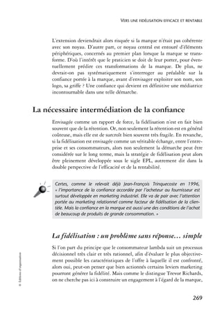 VERS UNE FIDÉLISATION EFFICACE ET RENTABLE



                                 L’extension deviendrait alors risquée si la marque n’était pas cohérente
                                 avec son noyau. D’autre part, ce noyau central est entouré d’éléments
                                 périphériques, concernés au premier plan lorsque la marque se trans-
                                 forme. D’où l’intérêt que le praticien se doit de leur porter, pour éven-
                                 tuellement prédire ces transformations de la marque. De plus, ne
                                 devrait-on pas systématiquement s’interroger au préalable sur la
                                 confiance portée à la marque, avant d’envisager exploiter son nom, son
                                 logo, sa griffe ? Une confiance qui devient en définitive une médiatrice
                                 incontournable dans une telle démarche.


                            La nécessaire intermédiation de la conﬁance
                                 Envisagée comme un rapport de force, la fidélisation n’est en fait bien
                                 souvent que de la rétention. Or, non seulement la rétention est en général
                                 coûteuse, mais elle est de surcroît bien souvent très fragile. En revanche,
                                 si la fidélisation est envisagée comme un véritable échange, entre l’entre-
                                 prise et ses consommateurs, alors non seulement la démarche peut être
                                 considérée sur le long terme, mais la stratégie de fidélisation peut alors
                                 être pleinement développée sous le sigle EPL, autrement dit dans la
                                 double perspective de l’efficacité et de la rentabilité.


                                  Certes, comme le relevait déjà Jean-François Trinquecoste en 1996,
                                  « l’importance de la conﬁance accordée par l’acheteur au fournisseur est
                                  surtout développée en marketing industriel. Elle va de pair avec l’attention
                                  portée au marketing relationnel comme facteur de ﬁdélisation de la clien-
                                  tèle. Mais la conﬁance en la marque est aussi une des conditions de l’achat
                                  de beaucoup de produits de grande consommation. »



                                 La fidélisation : un problème sans réponse… simple
                                 Si l’on part du principe que le consommateur lambda suit un processus
                                 décisionnel très clair et très rationnel, afin d’évaluer le plus objective-
© Éditions d’organisation




                                 ment possible les caractéristiques de l’offre à laquelle il est confronté,
                                 alors oui, peut-on penser que bien actionnés certains leviers marketing
                                 pourront générer la fidélité. Mais comme le distingue Trevor Richards,
                                 on ne cherche pas ici à construire un engagement à l’égard de la marque,


                                                                                                          269
 