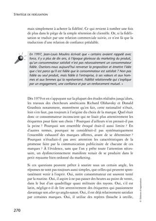 STRATÉGIE DE FIDÉLISATION



          mais simplement à acheter la fidélité. Ce qui revient à tomber une fois
          de plus dans le piège de la simple rétention de clientèle. Or, si la fidéli-
          sation se traduit par une relation commerciale suivie, ce n’est là que la
          traduction d’une relation de confiance préalable.


           En 1997, Jean-Louis Moulins écrivait que « certains avaient rappelé avec
           force, il y a plus de dix ans, à l’époque glorieuse du marketing du produit,
           qu’un consommateur satisfait n’est pas nécessairement un consommateur
           ﬁdèle. Oserions-nous aujourd’hui renverser la proposition et émettre l’idée
           que c’est parce qu’il est ﬁdèle que le consommateur est satisfait ? Non pas
           ﬁdèle au seul produit, mais ﬁdèle à l’entreprise, à ses valeurs et aux hom-
           mes et aux femmes qui la représentent. Fidélité relationnelle qui s’explique
           par un engagement, une conﬁance et par un renforcement mutuel. »



          Dès 1979 et en s’appuyant sur la plupart des études réalisées jusqu’alors,
          les travaux des chercheurs américains Richard Olshavsky et Donald
          Granbois notamment, montrèrent qu’en fait, cette rationalité n’était,
          loin s’en faut, pas toujours à l’origine du choix de la marque. Quel était
          donc ce consommateur inconscient qui ne lisait plus attentivement les
          étiquettes pour faire son choix ? Pourquoi d’ailleurs n’en prenait-il pas
          la peine ? Pourquoi son ensemble évoqué était-il aussi limite ? En
          d’autres termes, pourquoi ne considérait-il pas systématiquement
          l’ensemble exhaustif des marques offertes, avant de se déterminer ?
          Pourquoi n’étudiait-il pas avec attention les caractéristiques de la
          promesse faite par la communication publicitaire de chacune de ces
          marques ? À l’évidence, sans que l’on y prête toute l’attention néces-
          saire, un dysfonctionnement manifeste venait de se produire dans le
          petit royaume bien ordonné du marketing.
          Si ces questions peuvent prêter à sourire sous un certain angle, les
          réponses ne sont pas toujours aussi simples, que celles qui peuvent spon-
          tanément venir à l’esprit. Oui, notre consommateur est souvent tenté
          par la routine. Oui, il aspire à ne pas passer des heures au point de vente,
                                                                                          © Éditions d’organisation




          dans le but d’un quadrillage quasi militaire des rayons. Oui, s’il est
          latin, néglige-t-il de lire attentivement des étiquettes qui passionnent
          davantage son alter ego anglo-saxon. Oui, il est déjà relativement satisfait
          par certaines marques. Oui, il utilise des repères (bouche à oreille,


270
 