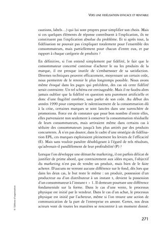 VERS UNE FIDÉLISATION EFFICACE ET RENTABLE



                            cautions, labels…) qui lui sont propres pour simplifier son choix. Mais
                            si ces quelques éléments de réponse contribuent à l’explication, ils ne
                            constituent pas l’explication absolue du problème. Et si après tout, la
                            fidélisation ne pouvait pas s’expliquer totalement pour l’ensemble des
                            consommateurs, mais partiellement pour chacun d’entre eux, et par
                            rapport à chaque catégorie de produits ?
                            En définitive, si l’on entend simplement par fidélité, le fait que le
                            consommateur concerné continue d’acheter le ou les produits de la
                            marque, il est presque inutile de s’embarrasser de sa satisfaction.
                            Diverses techniques peuvent efficacement, moyennant un certain coût,
                            nous permettre de le retenir le plus longtemps possible. Nous avons
                            même évoqué dans les pages qui précèdent, des cas où cette fidélité
                            serait contrainte. Un tel schéma est envisageable. Mais il ne faudra alors
                            jamais oublier que la fidélité en question sera purement artificielle et
                            donc d’une fragilité extrême, sans parler de son coût. Au début des
                            années 1990 pour compenser le ralentissement de la consommation dû
                            à la crise, certaines marques se sont lancées dans une surenchère de
                            promotions. Force est de constater que pour bon nombre d’entre elles,
                            elles parvenaient non seulement à conserver la consommation résiduelle
                            de leurs consommateurs, mais arrivaient même dans certains cas à
                            séduire des consommateurs jusqu’à lors plus attirés par des produits
                            concurrents. À n’en pas douter, dans le cadre d’une stratégie de fidélisa-
                            tion EPL, ces marques exploitaient pleinement les leviers de l’efficacité
                            (E). Mais sans vouloir paraître désobligeant à l’égard de tels résultats,
                            qu’advenait-il parallèlement de leur profitabilité (P) ?
                            Lorsque l’on développe une démarche marketing, il est parfois délicat de
                            justifier de prime abord, que contrairement aux idées reçues, l’objectif
                            du marketing n’est pas de vendre un produit, mais bien de le faire
                            acheter. D’aucuns ne verront aucune différence sur le fond, dès lors que
                            dans les deux cas, le but reste le même : un produit, possession d’un
                            producteur ou d’un distributeur à un instant t, devient la possession
                            d’un consommateur à l’instant t + 1. Il demeure pourtant une différence
© Éditions d’organisation




                            fondamentale sur la forme. Dans le cas d’une vente, le processus
                            physique est initié par le vendeur. Dans le cas d’un achat, le processus
                            physique est initié par l’acheteur, même si l’on trouve une action de
                            communication de la part de l’entreprise en amont. Certes, nos deux
                            acteurs vont de toutes les manières se rencontrer à un moment donné.


                                                                                                  271
 