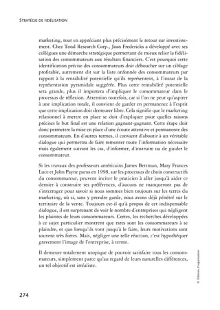 STRATÉGIE DE FIDÉLISATION



          marketing, tout en appréciant plus précisément le retour sur investisse-
          ment. Chez Total Research Corp., Joan Fredericks a développé avec ses
          collègues une démarche stratégique permettant de mieux relier la fidéli-
          sation des consommateurs aux résultats financiers. C’est pourquoi cette
          identification précise des consommateurs doit déboucher sur un ciblage
          profitable, autrement dit sur la liste ordonnée des consommateurs par
          rapport à la rentabilité potentielle qu’ils représentent, à l’instar de la
          représentation pyramidale suggérée. Plus cette rentabilité potentielle
          sera grande, plus il importera d’impliquer le consommateur dans le
          processus de réflexion. Attention toutefois, car si l’on ne peut qu’aspirer
          à une implication totale, il convient de garder en permanence à l’esprit
          que cette implication doit demeurer libre. Cela signifie que le marketing
          relationnel à mettre en place se doit d’expliquer pour quelles raisons
          précises le but final est une relation gagnant-gagnant. Cette étape doit
          donc permettre la mise en place d’une écoute attentive et permanente des
          consommateurs. En d’autres termes, il convient d’aboutir à un véritable
          dialogue qui permettra de faire remonter toute l’information nécessaire
          mais également suivant les cas, d’informer, d’instruire ou de guider le
          consommateur.
          Si les travaux des professeurs américains James Bettman, Mary Frances
          Luce et John Payne parus en 1998, sur les processus de choix constructifs
          du consommateur, peuvent inciter le praticien à aller jusqu’à aider ce
          dernier à construire ses préférences, d’aucuns ne manqueront pas de
          s’interroger pour savoir si nous sommes bien toujours sur les terres du
          marketing, où si, sans y prendre garde, nous avons déjà pénétré sur le
          territoire de la vente. Toujours est-il qu’à propos de cet indispensable
          dialogue, il est surprenant de voir le nombre d’entreprises qui négligent
          les plaintes de leurs consommateurs. Certes, les recherches développées
          à ce sujet particulier montrent que rares sont les consommateurs à se
          plaindre, et que lorsqu’ils vont jusqu’à le faire, leurs motivations sont
          souvent très fortes. Mais, négliger une telle réaction, c’est hypothéquer
          gravement l’image de l’entreprise, à terme.
                                                                                        © Éditions d’organisation




          Il demeure totalement utopique de pouvoir satisfaire tous les consom-
          mateurs, simplement parce qu’au regard de leurs naturelles différences,
          un tel objectif est irréaliste.




274
 