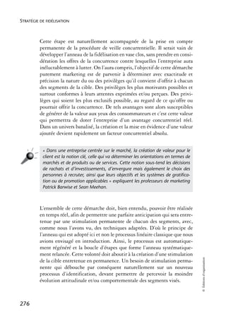 STRATÉGIE DE FIDÉLISATION



          Cette étape est naturellement accompagnée de la prise en compte
          permanente de la procédure de veille concurrentielle. Il serait vain de
          développer l’anneau de la fidélisation en vase clos, sans prendre en consi-
          dération les offres de la concurrence contre lesquelles l’entreprise aura
          inéluctablement à lutter. On l’aura compris, l’objectif de cette démarche
          purement marketing est de parvenir à déterminer avec exactitude et
          précision la nature du ou des privilèges qu’il convient d’offrir à chacun
          des segments de la cible. Des privilèges les plus motivants possibles et
          surtout conformes à leurs attentes exprimées et/ou perçues. Des privi-
          lèges qui soient les plus exclusifs possible, au regard de ce qu’offre ou
          pourrait offrir la concurrence. De tels avantages sont alors susceptibles
          de générer de la valeur aux yeux des consommateurs et c’est cette valeur
          qui permettra de doter l’entreprise d’un avantage concurrentiel réel.
          Dans un univers banalisé, la création et la mise en évidence d’une valeur
          ajoutée devient rapidement un facteur concurrentiel absolu.


           « Dans une entreprise centrée sur le marché, la création de valeur pour le
           client est la notion clé, celle qui va déterminer les orientations en termes de
           marchés et de produits ou de services. Cette notion sous-tend les décisions
           de rachats et d’investissements, d’envergure mais également le choix des
           personnes à recruter, ainsi que leurs objectifs et les systèmes de gratiﬁca-
           tion ou de promotion applicables » expliquent les professeurs de marketing
           Patrick Barwise et Sean Meehan.



          L’ensemble de cette démarche doit, bien entendu, pouvoir être réalisée
          en temps réel, afin de permettre une parfaite anticipation qui sera entre-
          tenue par une stimulation permanente de chacun des segments, avec,
          comme nous l’avons vu, des techniques adaptées. D’où le principe de
          l’anneau qui est adopté ici et non le processus linéaire classique que nous
          avions envisagé en introduction. Ainsi, le processus est automatique-
          ment régénéré et la boucle d’étapes que forme l’anneau systématique-
          ment relancée. Cette volonté doit aboutir à la création d’une stimulation
                                                                                             © Éditions d’organisation




          de la cible entretenue en permanence. Un besoin de stimulation perma-
          nente qui débouche par conséquent naturellement sur un nouveau
          processus d’identification, devant permettre de percevoir la moindre
          évolution attitudinale et/ou comportementale des segments visés.



276
 
