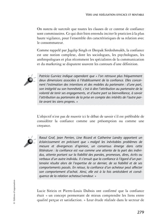 VERS UNE FIDÉLISATION EFFICACE ET RENTABLE



                            On notera de surcroît que toutes les clauses de ce contrat de confiance
                            sont commissoires. Ce qui doit bien entendu inciter le praticien à la plus
                            haute vigilance, pour l’ensemble des caractéristiques de sa relation avec
                            le consommateur.
                            Comme rappelé par Jagdip Singh et Deepak Sirdeshmukh, la confiance
                            est une notion complexe, dont les sociologues, les psychologues, les
                            anthropologues et plus récemment les spécialistes de la communication
                            et du marketing se disputent souvent les contours d’une définition.


                             Patricia Gurviez indique cependant que « l’on retrouve plus fréquemment
                             deux dimensions associées à l’établissement de la conﬁance. Elles concer-
                             nent l’estimation des intentions et des mobiles du partenaire : d’une part,
                             son intégrité ou son honnêteté, c’est à dire l’attribution au partenaire de la
                             volonté de tenir ses engagements, et d’autre part sa bienveillance, à savoir
                             l’attribution au partenaire de la prise en compte des intérêts de l’autre par-
                             tie avant les siens propres. »



                            L’objectif n’est pas de rouvrir ici le débat de savoir s’il est préférable de
                            considérer la confiance comme une présomption ou comme une
                            croyance.


                             Raoul Graf, Jean Perrien, Line Ricard et Catherine Landry apportent un
                             éclaircissement en précisant que « malgré les inévitables problèmes de
                             mesure et divergences d’opinion, un consensus émerge dans cette
                             littérature : la conﬁance est vue comme une attente de la part des indivi-
                             dus, attente portant sur la ﬁabilité des paroles, promesses, dires, écrits ou
                             verbaux d’un autre individu. Il s’ensuit que la conﬁance à l’égard d’un par-
                             tenaire résulte alors de l’expertise de ce dernier, de sa ﬁabilité et de ses
                             comportements passés. En retour, la conﬁance d’un acheteur peut affecter
                             son comportement d’achat. Ainsi, elle est à la fois antécédent et consé-
                             quence de la relation acheteur/vendeur. »
© Éditions d’organisation




                            Lucie Sirieix et Pierre-Louis Dubois ont confirmé que la confiance
                            était « un concept permettant de mieux comprendre les liens entre
                            qualité perçue et satisfaction. » Leur étude réalisée dans le secteur de


                                                                                                       279
 