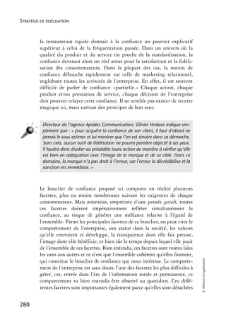 STRATÉGIE DE FIDÉLISATION



          la restauration rapide donnait à la confiance un pouvoir explicatif
          supérieur à celui de la fréquentation passée. Dans un univers où la
          qualité du produit et du service est proche de la standardisation, la
          confiance devenait alors un réel atout pour la satisfaction et la fidéli-
          sation des consommateurs. Dans la plupart des cas, la notion de
          confiance débouche rapidement sur celle de marketing relationnel,
          englobant toutes les activités de l’entreprise. En effet, il est souvent
          difficile de parler de confiance «partielle.» Chaque action, chaque
          produit et/ou prestation de service, chaque décision de l’entreprise
          doit pouvoir relayer cette confiance. Il ne semble pas exister de recette
          magique ici, mais surtout des principes de bon sens.


           Directeur de l’agence Apsides Communication, Olivier Verdure indique sim-
           plement que : « pour acquérir la conﬁance de son client, il faut d’abord ne
           jamais le sous-estimer et lui montrer que l’on est sincère dans sa démarche.
           Sans cela, aucun outil de ﬁdélisation ne pourra paraître objectif à ses yeux.
           Il faudra donc étudier au préalable toute action de manière à vériﬁer qu’elle
           est bien en adéquation avec l’image de la marque et de sa cible. Dans ce
           domaine, la marque n’a pas droit à l’erreur, car l’erreur la décrédibilise et la
           sanction est immédiate. »



          Le bouclier de confiance proposé ici comporte en réalité plusieurs
          facettes, plus ou moins nombreuses suivant les exigences de chaque
          consommateur. Mais attention, empreinte d’une pensée gestalt, toutes
          ces facettes doivent impérativement refléter simultanément la
          confiance, au risque de générer une méfiance relative à l’égard de
          l’ensemble. Parmi les principales facettes de ce bouclier, on peut citer le
          comportement de l’entreprise, son statut dans la société, les valeurs
          qu’elle entretient et développe, la transparence dont elle fait preuve,
          l’image dont elle bénéficie, et bien sûr le temps depuis lequel elle jouit
          de l’ensemble de ces facettes. Bien entendu, ces facettes sont toutes liées
          les unes aux autres et ce n’est que l’ensemble cohérent qu’elles forment,
                                                                                              © Éditions d’organisation




          qui constitue le bouclier de confiance qui nous intéresse. Le comporte-
          ment de l’entreprise est sans doute l’une des facettes les plus difficiles à
          gérer, car, entrée dans l’ère de l’information totale et permanente, ce
          comportement va bien entendu être observé au quotidien. Ces diffé-
          rentes facettes sont importantes également parce qu’elles sont détachées


280
 