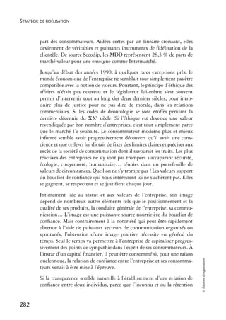 STRATÉGIE DE FIDÉLISATION



          part des consommateurs. Aidées certes par un linéaire croissant, elles
          deviennent de véritables et puissants instruments de fidélisation de la
          clientèle. De source Secodip, les MDD représentent 28,3 % de parts de
          marché valeur pour une enseigne comme Intermarché.
          Jusqu’au début des années 1990, à quelques rares exceptions près, le
          monde économique de l’entreprise ne semblait tout simplement pas être
          compatible avec la notion de valeurs. Pourtant, le principe d’éthique des
          affaires n’était pas nouveau et le législateur lui-même s’est souvent
          permis d’intervenir tout au long des deux derniers siècles, pour intro-
          duire plus de justice pour ne pas dire de morale, dans les relations
          commerciales. Si les codes de déontologie se sont étoffés pendant la
          dernière décennie du XXe siècle. Si l’éthique est devenue une valeur
          revendiquée par bon nombre d’entreprises, c’est tout simplement parce
          que le marché l’a souhaité. Le consommateur moderne plus et mieux
          informé semble avoir progressivement découvert qu’il avait une cons-
          cience et que celle-ci lui dictait de fixer des limites claires et précises aux
          excès de la société de consommation dont il savourait les fruits. Les plus
          réactives des entreprises ne s’y sont pas trompées s’accaparant sécurité,
          écologie, citoyenneté, humanitaire… réunies dans un portefeuille de
          valeurs de circonstances. Que l’on ne s’y trompe pas ! Les valeurs support
          du bouclier de confiance qui nous intéressent ici ne s’achètent pas. Elles
          se gagnent, se respectent et se justifient chaque jour.
          Intimement liée au statut et aux valeurs de l’entreprise, son image
          dépend de nombreux autres éléments tels que le positionnement et la
          qualité de ses produits, la conduite générale de l’entreprise, sa commu-
          nication… L’image est une puissante source nourricière du bouclier de
          confiance. Mais contrairement à la notoriété qui peut être rapidement
          obtenue à l’aide de puissants vecteurs de communication organisés ou
          spontanés, l’obtention d’une image positive nécessite en général du
          temps. Seul le temps va permettre à l’entreprise de capitaliser progres-
          sivement des points de sympathie dans l’esprit de ses consommateurs. À
          l’instar d’un capital financier, il peut être consommé si, pour une raison
                                                                                            © Éditions d’organisation




          quelconque, la relation de confiance entre l’entreprise et ses consomma-
          teurs venait à être mise à l’épreuve.
          Si la transparence semble naturelle à l’établissement d’une relation de
          confiance entre deux individus, parce que l’inconnu et ou la rétention


282
 