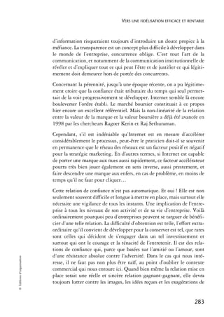 VERS UNE FIDÉLISATION EFFICACE ET RENTABLE



                            d’information risqueraient toujours d’introduire un doute propice à la
                            méfiance. La transparence est un concept plus difficile à développer dans
                            le monde de l’entreprise, concurrence oblige. C’est tout l’art de la
                            communication, et notamment de la communication institutionnelle de
                            révéler et d’expliquer tout ce qui peut l’être et de justifier ce qui légiti-
                            mement doit demeurer hors de portée des concurrents.
                            Concernant la pérennité, jusqu’à une époque récente, on a pu légitime-
                            ment croire que la confiance était tributaire du temps qui seul permet-
                            tait de la voir progressivement se développer. Internet semble là encore
                            bouleverser l’ordre établi. Le marché boursier constituait à ce propos
                            hier encore un excellent référentiel. Mais la non-linéarité de la relation
                            entre la valeur de la marque et la valeur boursière a déjà été avancée en
                            1998 par les chercheurs Ragoer Kerin et Raj Sethuraman.
                            Cependant, s’il est indéniable qu’Internet est en mesure d’accélérer
                            considérablement le processus, peut-être le praticien doit-il se souvenir
                            en permanence que le réseau des réseaux est un facteur positif et négatif
                            pour la stratégie marketing. En d’autres termes, si Internet est capable
                            de porter une marque aux nues aussi rapidement, ce facteur accélérateur
                            pourra très bien jouer également en sens inverse, aussi prestement, et
                            faire descendre une marque aux enfers, en cas de problème, en moins de
                            temps qu’il ne faut pour cliquer…
                            Cette relation de confiance n’est pas automatique. Et oui ! Elle est non
                            seulement souvent difficile et longue à mettre en place, mais surtout elle
                            nécessite une vigilance de tous les instants. Une implication de l’entre-
                            prise à tous les niveaux de son activité et de sa vie d’entreprise. Voilà
                            ordinairement pourquoi peu d’entreprises peuvent se targuer de bénéfi-
                            cier d’une telle relation. La difficulté d’obtention est telle, l’effort extra-
                            ordinaire qu’il convient de développer pour la conserver est tel, que rares
                            sont celles qui décident de s’engager dans un tel investissement et
                            surtout qui ont le courage et la ténacité de l’entretenir. Il est des rela-
                            tions de confiance qui, parce que basées sur l’amitié ou l’amour, sont
                            d’une résistance absolue contre l’adversité. Dans le cas qui nous inté-
© Éditions d’organisation




                            resse, il ne faut pas non plus être naïf, au point d’oublier le contexte
                            commercial qui nous entoure ici. Quand bien même la relation mise en
                            place serait une réelle et sincère relation gagnant-gagnant, elle devra
                            toujours lutter contre les images, les idées reçues et les exagérations de


                                                                                                     283
 