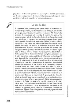 STRATÉGIE DE FIDÉLISATION



          préparation méticuleuse portant sur le plus grand nombre possible de
          cas de crise peut permettre de limiter l’effet de surprise lorsque la crise
          survient, et même de contrôler en partie son évolution.


                                     Le cas FedEx
            À l’automne 1998, la messagerie express FedEx vit se profiler une
            menace de grève de la part d’une partie de ses employés. Les récentes
            grèves qui avaient durement touché son concurrent UPS l’incitèrent à
            anticiper le mouvement et à mettre à contribution son service
            consommateurs, afin de renforcer la relation de confiance développée
            avec ses clients. Le recours à une messagerie express illustre avant
            tout le souhait d’un client de pouvoir bénéficier d’un service d’ache-
            minement rapide. Lorsqu’une grève éclate et qu’elle surprend bruta-
            lement ledit client, la relation de confiance qu’il avait avec son
            prestataire vole en éclats, dès lors qu’il devient en quelque sorte
            l’otage de la messagerie qui détient un document ou un colis urgent
            dont la date de livraison ne peut plus être garantie. La réaction de
            FedEx cette année-là demeure réellement exemplaire, en ce sens que
            la grève n’avait pas encore éclaté. David Schoenfeld, senior vice-prési-
            dent du marketing monde et du service consommateurs prit cons-
            cience de cette attente de la part de ses clients, de ne pas être pris au
            dépourvu. Dès que des soupçons de grève apparurent, une rubrique
            spéciale fut ouverte sur le site Internet de la compagnie, toutes les
            adresses e-mail des clients furent utilisées pour faire du push et
            prendre l’initiative d’informer en temps réel ces clients de la situation.
            Les factures elles-mêmes comportèrent une mention incitant le client
            à se diriger vers le site Internet pour une information réactualisée en
            permanence. Bien que le mouvement de grève put être évité, les
            clients avaient été progressivement préparés au pire, et surtout tenus
            informés en temps réel de ce qui se passait. C’était un pari audacieux
            de la part de FedEx, car parler d’un possible mouvement de grève,
            c’était aussi s’exposer à une crainte des clients et à une évasion corol-
            laire vers les concurrents. Mais manifestement, la démarche fut
                                                                                         © Éditions d’organisation




            comprise et appréciée par les clients de la messagerie. Le pari d’une
            information support d’une transparence totale fut gagné et la rela-
            tion de confiance renforcée.




288
 