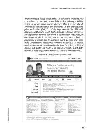 VERS UNE FIDÉLISATION EFFICACE ET RENTABLE




                             financement des études universitaires. Les partenaires financiers pour
                            la transformation sont notamment Salomon Smith Barney et Fidelity.
                            Certes, un certain risque boursier demeure. Mais à ce jour, plus de
                            3 millions de consommateurs sont adhérents. Les plus grandes entre-
                            prises américaines (Dell, Coca-Cola, Gap, ExxonMobile, GM, AOL,
                            JCPenney, McDonald’s, AT&T, Kraft, Kellogg’s, Citigroup, Kleenex…)
                            sont rapidement devenues partenaires et des milliers de restaurants, de
                            commerces de détail, de sites Internet ont eux aussi adhéré. Le
                            programme n’impose pas de contrainte quant au choix d’un lycée,
                            d’une université ou d’une école de commerce accréditée, d’un finance-
                            ment de livres ou de matériels éducatifs. Pour l’anecdote, si Michael
                            Bronner dut quitter ses études à la Boston University avant d’être
                            diplômé, il en est aujourd’hui membre du conseil d’administration…
                                          Site Internet : http://www.upromise.com
© Éditions d’organisation




                                                                                                 295
 