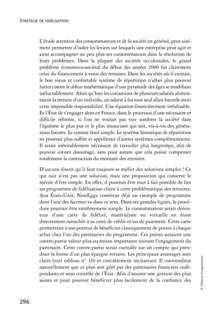STRATÉGIE DE FIDÉLISATION



          L’étude attentive des consommateurs et de la société en général, peut aisé-
          ment permettre d’isoler les leviers sur lesquels une entreprise peut agir et
          ainsi accompagner un peu plus ses consommateurs dans la résolution de
          leurs problèmes. Dans la plupart des sociétés occidentales, le grand
          problème économico-sociétal du début des années 2000 fut clairement
          celui du financement à venir des retraites. Dans les sociétés où il existait,
          le bon vieux et confortable système de répartition n’allait plus pouvoir
          lutter contre le diktat mathématique d’une pyramide des âges se modifiant
          inéluctablement. Alors qu’hier les cotisations de plusieurs salariés alimen-
          taient la retraite d’un individu, un salarié à lui tout seul allait bientôt avoir
          cette impossible responsabilité. Une équation financièrement irréalisable.
          Et l’État de s’engager alors en France, dans le processus d’une nécessaire et
          difficile réforme, si l’on ne voulait pas voir sombrer la société dans
          l’égoïsme le plus pur et le plus insouciant qui soit, vis-à-vis des généra-
          tions futures. Le constat était simple. Le système historique de répartition
          ne pourrait plus suffire et appellerait d’autres systèmes complémentaires.
          Il serait inévitablement nécessaire de travailler plus longtemps, afin de
          pouvoir cotiser davantage, sans pour autant que cela puisse compenser
          totalement la contraction du montant des retraites.
          D’aucuns disent qu’il faut toujours se méfier des solutions simples ! Ce
          qui suit n’est pas une solution, mais une proposition qui conserve le
          mérite d’être simple. En effet, il pourrait être tout à fait possible de lier
          un programme de fidélisation client à cette problématique des retraites.
          Aux États-Unis, NestEggz constitue déjà un exemple de programme
          dont l’une des facettes va dans ce sens. Dans ses grandes lignes, la procé-
          dure pourrait être extrêmement simple. Le consommateur serait déten-
          teur d’une carte de fidélité, matérialisée ou virtuelle en étant
          directement rattachée à sa carte de crédit et/ou de paiement. Cette carte
          permettrait à son porteur de bénéficier classiquement de points à chaque
          achat chez l’un des partenaires du programme. Ces points auraient une
          contre-partie valeur plus ou moins importante suivant l’engagement du
          partenaire. Cette contre-partie serait cumulée sur un compte qui pren-
          drait la forme d’un plan épargne retraite. Les principaux avantages sont
                                                                                              © Éditions d’organisation




          clairs (voir tableau n° 10) et concrètement incitateurs. Il conviendrait
          naturellement que ce plan soit géré par des partenaires financiers indé-
          pendants et sous contrôle de l’État. Afin d’assurer une gestion des plus
          saines et pour pouvoir bénéficier plus facilement de la confiance des


296
 