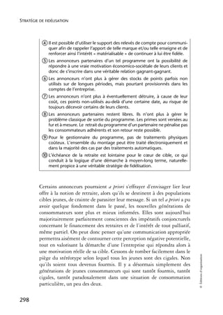 STRATÉGIE DE FIDÉLISATION



           ብ Il est possible d’utiliser le support des relevés de compte pour communi-
              quer afin de rappeler l’apport de telle marque et/ou telle enseigne et de
              renforcer ainsi l’intérêt « matérialisable » de continuer à lui être fidèle.
           ቦ Les  annonceurs partenaires d’un tel programme ont la possibilité de
              répondre à une vraie motivation économico-sociétale de leurs clients et
              donc de s’inscrire dans une véritable relation gagnant-gagnant.
           ቧ Les    annonceurs n’ont plus à gérer des stocks de points parfois non
              utilisés sur de longues périodes, mais pourtant provisionnés dans les
              comptes de l’entreprise.
           ቨ Les  annonceurs n’ont plus à éventuellement détruire, à cause de leur
              coût, ces points non-utilisés au-delà d’une certaine date, au risque de
              toujours décevoir certains de leurs clients.
           ቩ Les   annonceurs partenaires restent libres. Ils n’ont plus à gérer le
              problème classique de sortie du programme. Les primes sont versées au
              fur et à mesure. Le retrait du programme d’un partenaire ne pénalise pas
              les consommateurs adhérents et son retour reste possible.
           ቪ Pour   le gestionnaire du programme, pas de traitements physiques
              coûteux. L’ensemble du montage peut être traité électroniquement et
              dans la majorité des cas par des traitements automatiques.
           ቫ L’échéance   de la retraite est lointaine pour le cœur de cible, ce qui
              conduit à la logique d’une démarche à moyen-long terme, naturelle-
              ment propice à une véritable stratégie de fidélisation.



          Certains annonceurs pourraient a priori s’effrayer d’envisager lier leur
          offre à la notion de retraite, alors qu’ils se destinent à des populations
          cibles jeunes, de crainte de parasiter leur message. Si un tel a priori a pu
          avoir quelque fondement dans le passé, les nouvelles générations de
          consommateurs sont plus et mieux informées. Elles sont aujourd’hui
          majoritairement parfaitement conscientes des impératifs conjoncturels
          concernant le financement des retraites et de l’intérêt de tout palliatif,
          même partiel. On peut donc penser qu’une communication appropriée
          permettra aisément de contourner cette perception négative potentielle,
          tout en valorisant la démarche d’une l’entreprise qui répondra alors à
          une motivation réelle de sa cible. Cessons de tomber facilement dans le
                                                                                             © Éditions d’organisation




          piège du stéréotype selon lequel tous les jeunes sont des cigales. Non
          qu’ils soient tous devenus fourmis. Il y a désormais simplement des
          générations de jeunes consommateurs qui sont tantôt fourmis, tantôt
          cigales, tantôt paradoxalement dans une situation de consommation
          particulière, un peu des deux.

298
 