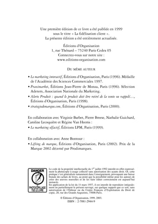 Une première édition de ce livre a été publiée en 1999
                   sous le titre « La fidélisation client ».
              La présente édition a été entièrement actualisée.
                            Éditions d’Organisation
                    1, rue Thénard – 75240 Paris Cedex 05
                         Connectez-vous sur notre site :
                        www.editions-organisation.com

                                    DU MÊME AUTEUR
• Le marketing interactif, Éditions d’Organisation, Paris (1996). Médaille
  de l’Académie des Sciences Commerciales 1997.
• Praximarket, Éditions Jean-Pierre de Monza, Paris (1996). Sélection
  Adetem, Association Nationale du Marketing.
• Alerte Produit : quand le produit doit être retiré de la vente ou rappelé…,
  Éditions d’Organisation, Paris (1998).
• strategiedemarque.com, Éditions d’Organisation, Paris (2000).

En collaboration avec Virginie Barbet, Pierre Breese, Nathalie Guichard,
Caroline Lecoquière et Régine Van Heems :
• Le marketing olfactif, Éditions LPM, Paris (1999).

En collaboration avec Anne Bontour :
• Lifting de marque, Éditions d’Organisation, Paris (2002). Prix de la
  Marque 2002 décerné par Prodimarques.




                  Le code de la propriété intellectuelle du 1er juillet 1992 interdit en effet expressé-
  DANGER          ment la photocopie à usage collectif sans autorisation des ayants droit. Or, cette
                  pratique s’est généralisée notamment dans l’enseignement, provoquant une baisse
                  brutale des achats de livres, au point que la possibilité même pour les auteurs de
                  créer des œuvres nouvelles et de les faire éditer correctement est aujourd’hui
                  menacée.
       LE         En application de la loi du 11 mars 1957, il est interdit de reproduire intégrale-
 PHOTOCOPILLAGE   ment ou partiellement le présent ouvrage, sur quelque support que ce soit, sans
   TUE LE LIVRE   autorisation de l’Éditeur ou du Centre Français d’Exploitation du Droit de
                  copie, 20, rue des Grands Augustins, 75006 Paris.

                             © Éditions d’Organisation, 1999, 2003.
                                    ISBN : 2-7081-2944-9
 