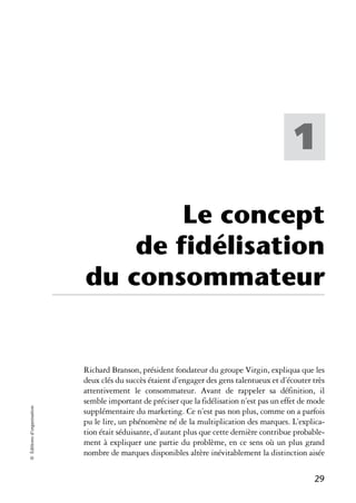 1

                                    Le concept
                                de fidélisation
                            du consommateur


                            Richard Branson, président fondateur du groupe Virgin, expliqua que les
                            deux clés du succès étaient d’engager des gens talentueux et d’écouter très
                            attentivement le consommateur. Avant de rappeler sa définition, il
                            semble important de préciser que la fidélisation n’est pas un effet de mode
© Éditions d’organisation




                            supplémentaire du marketing. Ce n’est pas non plus, comme on a parfois
                            pu le lire, un phénomène né de la multiplication des marques. L’explica-
                            tion était séduisante, d’autant plus que cette dernière contribue probable-
                            ment à expliquer une partie du problème, en ce sens où un plus grand
                            nombre de marques disponibles altère inévitablement la distinction aisée

                                                                                                   29
 
