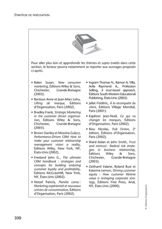 STRATÉGIE DE FIDÉLISATION




            Pour aller plus loin et approfondir les thèmes et sujets traités dans cette
            section, le lecteur pourra notamment se reporter aux ouvrages proposés
            ci-après.


            • Baker Susan, New consumer             • Ingram Thomas N., Ramon A. Villa,
              marketing, Éditions Wiley & Sons,       Avila Raymond A., Profession
              Chichester,      Grande-Bretagne        Selling, A trust-based approach,
              (2003).                                 Éditions South-Western Educational
            • Bontour Anne et Jean-Marc Lehu,         Publishing, États-Unis (2003).
              Lifting de marque, Éditions           • Jallat Frédéric, À la reconquête du
              d’Organisation, Paris (2002).           client, Éditions Village Mondial,
            • Bradley Frank, Strategic Marketing      Paris (2001).
              in the customer driven organiza-      • Kapferer Jean-Noël, Ce qui va
              tion, Éditions Wiley & Sons,            changer les marques, Éditions
              Chichester,     Grande-Bretagne         d’Organisation, Paris (2002).
              (2003).                               • Riou Nicolas, Pub Fiction, 2e
            • Brown Stanley et Moosha Gulycz,         édition, Éditions d’Organisation,
              Performance-Driven CRM How to           Paris (2002).
              make your customer relationship       • Ward Aidan et John Smith, Trust
              management vision a reality,            and mistrust : Radical risk strate-
              Éditions Wiley, New York, NY,           gies in business relationship,
              États-Unis (2002).                      Éditions    Wiley     &      Sons,
            • Freeland John G., The ultimate          Chichester,     Grande-Bretagne
              CRM handbook : strategies and           (2003).
              concepts for building enduring        • Zeithaml Valarie, Roland Rust et
              customer loyalty and profitability,     Katerine Lemon, Driving customer
              Éditions McGrawHill, New York,          equity : How customer lifetime
              NY, États-Unis (2002).                  value is reshaping corporate stra-
            • Hetzel Patrick, Planète conso :         tegy, Éditions Free Press, Arial,
              Marketing expérientiel et nouveaux      NY, États-Unis (2000).
                                                                                            © Éditions d’organisation




              univers de consommation, Éditions
              d’Organisation, Paris (2002).




300
 