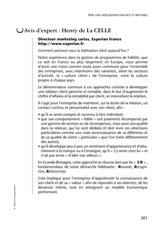 VERS UNE FIDÉLISATION EFFICACE ET RENTABLE



                            Avis d’expert : Henry de La CELLE
                                 Directeur marketing cartes, Experian France
                                 http://www.experian.fr
                                 Comment percevez-vous la fidélisation client aujourd’hui ?
                                 Notre expérience dans la gestion de programmes de fidélité, que
                                 ce soit en France ou plus largement en Europe, nous permet
                                 d’avoir une vision somme toute assez commune pour l’ensemble
                                 des entreprises, avec néanmoins des variantes, selon les secteurs
                                 d’activité, la « culture client » de l’entreprise, voire la culture
                                 propre à chaque pays.
                                 Le dénominateur commun à ces approches consiste à développer
                                 une relation client pérenne et rentable, dans le but d’augmenter le
                                 chiffre d’affaires et la rentabilité par client, en intensifiant la relation,
                                 Il s’agit pour l’entreprise de maintenir, sur la durée de la relation, un
                                 contact continu et personnalisé avec son client, afin :
                                 • qu’il se sente compris et reconnu à titre individuel,
                                 • que son comportement « fidèle » soit justement récompensé par
                                   une gamme de services ou de récompenses, mais aussi une qualité
                                   dans la relation, qui lui sont dédiées (il doit vivre ces attentions
                                   particulières comme une vraie reconnaissance de sa différence et
                                   de sa qualité de client « particulier » que l’on traite différemment
                                   des autres),
                                 • qu’il développe peu à peu un sentiment d’appartenance et d’atta-
                                   chement à la marque ou à l’enseigne, qu’il « s’y sente chez lui » et
                                   n’ait pas envie « d’aller voir ailleurs ».
                                 En Grande-Bretagne, cette approche se résume bien par les « 3 R » ,
                                 fondamendaux de toute démarche fidélisante : Rewards, Recogni-
                                 tion, Relationship.
                                 Cela implique pour l’entreprise d’approfondir la connaissance de
                                 son client et de sa « valeur » afin de répondre à ses attentes, de les
© Éditions d’organisation




                                 devancer même, tout en atteignant un modèle économique
                                 performant.




                                                                                                         301
 