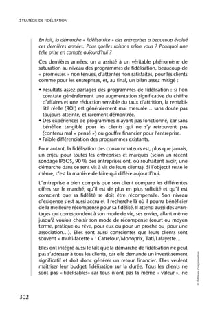 STRATÉGIE DE FIDÉLISATION



          En fait, la démarche « fidélisatrice » des entreprises a beaucoup évolué
          ces dernières années. Pour quelles raisons selon vous ? Pourquoi une
          telle prise en compte aujourd’hui ?
          Ces dernières années, on a assisté à un véritable phénomène de
          saturation au niveau des programmes de fidélisation, beaucoup de
          « promesses » non tenues, d’attentes non satisfaites, pour les clients
          comme pour les entreprises, et, au final, un bilan assez mitigé :
          • Résultats assez partagés des programmes de fidélisation : si l’on
            constate généralement une augmentation significative du chiffre
            d’affaires et une réduction sensible du taux d’attrition, la rentabi-
            lité réelle (ROI) est généralement mal mesurée… sans doute pas
            toujours atteinte, et rarement démontrée.
          • Des expériences de programmes n’ayant pas fonctionné, car sans
            bénéfice tangible pour les clients qui ne s’y retrouvent pas
            (contenu mal « pensé ») ou gouffre financier pour l’entreprise.
          • Faible différenciation des programmes existants.
          Pour autant, la fidélisation des consommateurs est, plus que jamais,
          un enjeu pour toutes les entreprises et marques (selon un récent
          sondage IPSOS, 90 % des entreprises ont, où souhaitent avoir, une
          démarche dans ce sens vis à vis de leurs clients). Si l’objectif reste le
          même, c’est la manière de faire qui diffère aujourd’hui.
          L’entreprise a bien compris que son client compare les différentes
          offres sur le marché, qu’il est de plus en plus sollicité et qu’il est
          conscient que sa fidélité se doit être récompensée. Son niveau
          d’exigence s’est aussi accru et il recherche là où il pourra bénéficier
          de la meilleure récompense pour sa fidélité. Il attend aussi des avan-
          tages qui correspondent à son mode de vie, ses envies, allant même
          jusqu’à vouloir choisir son mode de récompense (court ou moyen
          terme, pratique ou rêve, pour eux ou pour un proche ou pour une
          association…). Elles sont aussi conscientes que leurs clients sont
          souvent « multi-facette » : Carrefour/Monoprix, Tati/Lafayette…
          Elles ont intégré aussi le fait que la démarche de fidélisation ne peut
                                                                                      © Éditions d’organisation




          pas s’adresser à tous les clients, car elle demande un investissement
          significatif et doit donc générer un retour financier. Elles veulent
          maîtriser leur budget fidélisation sur la durée. Tous les clients ne
          sont pas « fidélisables» car tous n’ont pas la même « valeur », ne



302
 