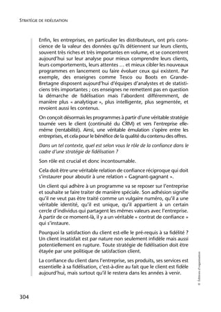STRATÉGIE DE FIDÉLISATION



          Enfin, les entreprises, en particulier les distributeurs, ont pris cons-
          cience de la valeur des données qu’ils détiennent sur leurs clients,
          souvent très riches et très importantes en volume, et se concentrent
          aujourd’hui sur leur analyse pour mieux comprendre leurs clients,
          leurs comportements, leurs attentes … et mieux cibler les nouveaux
          programmes en lancement ou faire évoluer ceux qui existent. Par
          exemple, des enseignes comme Tesco ou Boots en Grande-
          Bretagne disposent aujourd’hui d’équipes d’analystes et de statisti-
          ciens très importantes ; ces enseignes ne remettent pas en question
          la démarche de fidélisation mais l’abordent différemment, de
          manière plus « analytique », plus intelligente, plus segmentée, et
          revoient aussi les contenus.
          On conçoit désormais les programmes à partir d’une véritable stratégie
          tournée vers le client (continuité du CRM) et vers l’entreprise elle-
          même (rentabilité). Ainsi, une véritable émulation s’opère entre les
          entreprises, et cela pour le bénéfice de la qualité du contenu des offres.
          Dans un tel contexte, quel est selon vous le rôle de la confiance dans le
          cadre d’une stratégie de fidélisation ?
          Son rôle est crucial et donc incontournable.
          Cela doit être une véritable relation de confiance réciproque qui doit
          s’instaurer pour aboutir à une relation « Gagnant-gagnant ».
          Un client qui adhère à un programme va se reposer sur l’entreprise
          et souhaite se faire traiter de manière spéciale. Son adhésion signifie
          qu’il ne veut pas être traité comme un vulgaire numéro, qu’il a une
          véritable identité, qu’il est unique, qu’il appartient à un certain
          cercle d’individus qui partagent les mêmes valeurs avec l’entreprise.
          À partir de ce moment-là, il y a un véritable « contrat de confiance »
          qui s’instaure.
          Pourquoi la satisfaction du client est-elle le pré-requis à sa fidélité ?
          Un client insatisfait est par nature non seulement infidèle mais aussi
          potentiellement en rupture. Toute stratégie de fidélisation doit être
          étayée par une politique de satisfaction client.
                                                                                         © Éditions d’organisation




          La confiance du client dans l’entreprise, ses produits, ses services est
          essentielle à sa fidélisation, c’est-à-dire au fait que le client est fidèle
          aujourd’hui, mais surtout qu’il le restera dans les années à venir.



304
 