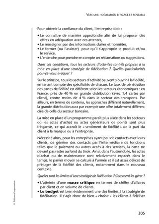 VERS UNE FIDÉLISATION EFFICACE ET RENTABLE



                            Pour obtenir la confiance du client, l’entreprise doit :
                            • Le connaître de manière approfondie afin de lui proposer des
                              offres en adéquation avec ces attentes,
                            • Le renseigner par des informations claires et honnêtes,
                            • Le former (ou l’assister) pour qu’il s’approprie le produit et/ou
                              le service,
                            • L’entendre pour prendre en compte ses réclamations ou suggestions.
                            Dans ces conditions, tous les secteurs d’activités sont-ils propices à la
                            mise en place d’une stratégie de fidélisation ? Quelles particularités
                            pouvez-vous évoquer ?
                            Sur le principe, tous les secteurs d’activité peuvent s’ouvrir à la fidélité,
                            en tenant compte des spécificités de chacun. Le taux de pénétration
                            des cartes de fidélité est différent selon les secteurs économiques : en
                            France, près de 40 % en grande distribution (avec 1,4 cartes par
                            client), contre moins de 4 % dans le secteur des transports. Par
                            ailleurs, en termes de contenu, les approches diffèrent naturellement,
                            la grande distribution aura par exemple une offre totalement différen-
                            ciée de celle du secteur bancaire.
                            La mise en place d’un programme paraît plus aisée dans les secteurs
                            où les actes d’achat ou actes générateurs de points sont plus
                            fréquents, ce qui accroît le « sentiment de fidélité » de la part du
                            client à la marque ou à l’entreprise.
                            Nécessité alors, pour les entreprises ayant peu de contacts avec leurs
                            clients, de générer des contacts par l’intermédiaire de fonctions
                            telles que le paiement ou autres accès à des services, la carte ne
                            devant pas rester au fond du tiroir. Ainsi, dans l’automobile, les actes
                            d’achat ou de maintenance sont relativement espacés dans le
                            temps, le panier moyen se calcule à l’année et il est assez délicat de
                            préjuger de la fidélité des clients, notamment dans le nouveau
                            contexte.
                            Quelles sont les limites d’une stratégie de fidélisation ? Comment les gérer ?
© Éditions d’organisation




                            • L’atteinte d’une masse critique en termes de chiffre d’affaires
                              par client et en volume de clients.
                            • Le budget est bien évidemment une des limites à la stratégie de
                              fidélisation. Il s’agit donc de bien « choisir » les clients à fidéliser



                                                                                                     305
 