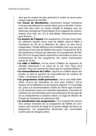 STRATÉGIE DE FIDÉLISATION



            ainsi que les moyens les plus pertinents à mettre en œuvre pour
            chaque segment de clientèle.
          • Le réseau de distribution, notamment lorsque l’entreprise
            n’est pas naturellement en contact direct avec sa clientèle. L’entre-
            prise doit alors créer un moyen d’établir le dialogue avec ses
            clients par exemple par l’intermédiaire d’un magazine de consom-
            mateur, d’un club, etc. (Cf. le club Barbie, Danoneconseils.com
            pour Danone …).
          • La mesure de l’impact d’un programme n’est pas chose aisée.
            Un adhérent titulaire d’une carte de fidélité reste-t-il fidèle à
            l’entreprise du fait de la détention de celle-ci ou bien est-ce
            indépendant ? Quelle différence de rentabilité entre ceux qui sont
            détenteurs d’une carte de fidélité et les autres ? Aujourd’hui, 95 %
            des distributeurs français qui disposent d’un programme de fidé-
            lité (70 % en Europe) disent aujourd’hui mal évaluer le retour sur
            investissement de leur programme (les autres l’estimeraient
            autour de 10 %).
          • La cible à fidéliser : A-t-on réussi à fidéliser les segments de
            clientèle intéressants ? Le calcul de la Life Time Value est-il
            possible ? Qui sont vraiment les clients que l’on souhaite fidéliser ?
          • Le renouvellement de l’offre : Quand on a fidélisé depuis des
            années, se pose la question du renouvellement du contenu de
            l’offre. L’innovation est le maître mot.
          • Les programmes multi-partenaires : est-ce une réelle fidéli-
            sation vis-à-vis de l’entreprise ou d’un pool d’offres ? Est-ce
            toujours de la fidélisation ou du business organisé ? Si l’avantage
            est, grâce à la recommandation d’offre du même type d’univers
            ou de partenaires ayant une notoriété équivalente, d’accroître la
            confiance du consommateur par la reconnaissance de son type de
            vie ou d’attachement à certaines valeurs, le risque de dilution de
            l’Image de l’entreprise est néanmoins réel.
          • La banalisation des programmes : Si la majorité des acteurs
            d’un secteur d’activité ont un programme de fidélité, les non-
            acteurs sont montrés du doigt et se sentent obliger de lancer un
            programme. Les programmes deviennent des commodités
                                                                                     © Éditions d’organisation




            comme dans le transport aérien.




306
 