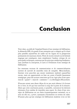 Conclusion


                            Voici donc, au-delà de l’impératif besoin d’une stratégie de fidélisation,
                            la démarche EPL à la portée d’une entreprise qui a compris qu’il n’était
                            plus possible aujourd’hui de surfer sur les vagues de la prospection
                            permanente de nouveaux clients. Point de recette miracle ou de formule
                            magique par conséquent, mais simplement l’analyse critique de ces
                            principales techniques, soutenue par les principes marketing fondamen-
                            taux justifiant la conception, le suivi et l’évolution d’une stratégie de
                            fidélisation.
                            Les nouveaux vecteurs de communication et de commercialisation
                            ouvrent de surcroît de nouvelles voies de conquête. Meta-medium,
                            Internet n’est peut-être pas encore totalement maîtrisé aujourd’hui
                            encore, mais ses opportunités en font un centre d’intérêt hautement
                            stratégique, pour des acteurs conscients qu’il ne s’agit plus d’une ques-
                            tion de « quand ? » mais de « comment ? » s’y développer efficacement.
                            D’aucuns seront sans doute déçus de ne pas avoir obtenu à la lecture
                            de ce livre, la clé qui leur ouvrirait à coup sûr la porte de la réussite.
                            Alors que cette conclusion puisse, si possible, convaincre les derniers
© Éditions d’organisation




                            résistants d’un combat de tranchées sans espoir. Le choix d’une stra-
                            tégie de fidélisation est un choix économiquement rationnel, en ce
                            sens où elle est, a priori, synonyme d’économies en termes de coûts.
                            D’autant plus qu’une stratégie de fidélisation moderne n’est en fait


                                                                                                 307
 