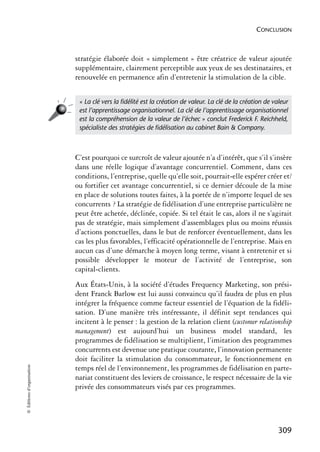 CONCLUSION



                            stratégie élaborée doit « simplement » être créatrice de valeur ajoutée
                            supplémentaire, clairement perceptible aux yeux de ses destinataires, et
                            renouvelée en permanence afin d’entretenir la stimulation de la cible.


                             « La clé vers la ﬁdélité est la création de valeur. La clé de la création de valeur
                             est l’apprentissage organisationnel. La clé de l’apprentissage organisationnel
                             est la compréhension de la valeur de l’échec » conclut Frederick F. Reichheld,
                             spécialiste des stratégies de ﬁdélisation au cabinet Bain & Company.



                            C’est pourquoi ce surcroît de valeur ajoutée n’a d’intérêt, que s’il s’insère
                            dans une réelle logique d’avantage concurrentiel. Comment, dans ces
                            conditions, l’entreprise, quelle qu’elle soit, pourrait-elle espérer créer et/
                            ou fortifier cet avantage concurrentiel, si ce dernier découle de la mise
                            en place de solutions toutes faites, à la portée de n’importe lequel de ses
                            concurrents ? La stratégie de fidélisation d’une entreprise particulière ne
                            peut être achetée, déclinée, copiée. Si tel était le cas, alors il ne s’agirait
                            pas de stratégie, mais simplement d’assemblages plus ou moins réussis
                            d’actions ponctuelles, dans le but de renforcer éventuellement, dans les
                            cas les plus favorables, l’efficacité opérationnelle de l’entreprise. Mais en
                            aucun cas d’une démarche à moyen long terme, visant à entretenir et si
                            possible développer le moteur de l’activité de l’entreprise, son
                            capital-clients.
                            Aux États-Unis, à la société d’études Frequency Marketing, son prési-
                            dent Franck Barlow est lui aussi convaincu qu’il faudra de plus en plus
                            intégrer la fréquence comme facteur essentiel de l’équation de la fidéli-
                            sation. D’une manière très intéressante, il définit sept tendances qui
                            incitent à le penser : la gestion de la relation client (customer relationship
                            management) est aujourd’hui un business model standard, les
                            programmes de fidélisation se multiplient, l’imitation des programmes
                            concurrents est devenue une pratique courante, l’innovation permanente
                            doit faciliter la stimulation du consommateur, le fonctionnement en
© Éditions d’organisation




                            temps réel de l’environnement, les programmes de fidélisation en parte-
                            nariat constituent des leviers de croissance, le respect nécessaire de la vie
                            privée des consommateurs visés par ces programmes.




                                                                                                            309
 
