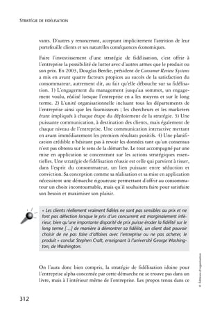 STRATÉGIE DE FIDÉLISATION



          vants. D’autres y renonceront, acceptant implicitement l’attrition de leur
          portefeuille clients et ses naturelles conséquences économiques.
          Faire l’investissement d’une stratégie de fidélisation, c’est offrir à
          l’entreprise la possibilité de lutter avec d’autres armes que le produit ou
          son prix. En 2003, Douglas Berdie, président de Consumer Review Systems
          a mis en avant quatre facteurs propices au succès de la satisfaction du
          consommateur, autrement dit, au fait qu’elle débouche sur sa fidélisa-
          tion. 1) L’engagement du management jusqu’au sommet, un engage-
          ment voulu, réalisé lorsque l’entreprise en a les moyens et sur le long
          terme. 2) L’unité organisationnelle incluant tous les départements de
          l’entreprise ainsi que les fournisseurs ; les chercheurs et les marketers
          étant impliqués à chaque étape du déploiement de la stratégie. 3) Une
          puissante communication, à destination des clients, mais également de
          chaque niveau de l’entreprise. Une communication interactive mettant
          en avant immédiatement les premiers résultats positifs. 4) Une planifi-
          cation crédible n’hésitant pas à revoir les données tant qu’un consensus
          n’est pas obtenu sur le sens de la démarche. Le tout accompagné par une
          mise en application se concentrant sur les actions stratégiques essen-
          tielles. Une stratégie de fidélisation réussie est celle qui parvient à tisser,
          dans l’esprit du consommateur, un lien puissant entre séduction et
          conviction. Sa conception comme sa réalisation et sa mise en application
          nécessitent une démarche rigoureuse permettant d’offrir au consomma-
          teur un choix incontournable, mais qu’il souhaitera faire pour satisfaire
          son besoin et maximiser son plaisir.


           « Les clients réellement vraiment ﬁdèles ne sont pas sensibles au prix et ne
           font pas défection lorsque le prix d’un concurrent est marginalement infé-
           rieur, bien qu’une importante disparité de prix puisse éroder la ﬁdélité sur le
           long terme […] de manière à démontrer sa ﬁdélité, un client doit pouvoir
           choisir de ne pas faire d’affaires avec l’entreprise ou ne pas acheter, le
           produit » conclut Stephen Craft, enseignant à l’université George Washing-
           ton, de Washington.
                                                                                             © Éditions d’organisation




          On l’aura donc bien compris, la stratégie de fidélisation idoine pour
          l’entreprise alpha concernée par cette démarche ne se trouve pas dans un
          livre, mais à l’intérieur même de l’entreprise. Les propos tenus dans ce


312
 