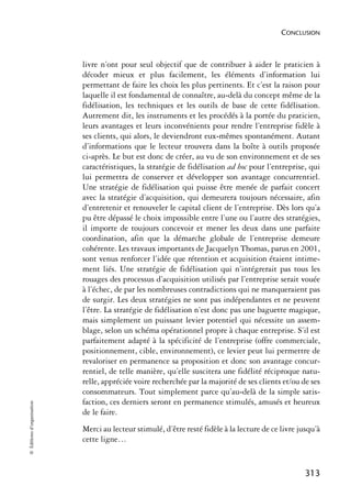 CONCLUSION



                            livre n’ont pour seul objectif que de contribuer à aider le praticien à
                            décoder mieux et plus facilement, les éléments d’information lui
                            permettant de faire les choix les plus pertinents. Et c’est la raison pour
                            laquelle il est fondamental de connaître, au-delà du concept même de la
                            fidélisation, les techniques et les outils de base de cette fidélisation.
                            Autrement dit, les instruments et les procédés à la portée du praticien,
                            leurs avantages et leurs inconvénients pour rendre l’entreprise fidèle à
                            ses clients, qui alors, le deviendront eux-mêmes spontanément. Autant
                            d’informations que le lecteur trouvera dans la boîte à outils proposée
                            ci-après. Le but est donc de créer, au vu de son environnement et de ses
                            caractéristiques, la stratégie de fidélisation ad hoc pour l’entreprise, qui
                            lui permettra de conserver et développer son avantage concurrentiel.
                            Une stratégie de fidélisation qui puisse être menée de parfait concert
                            avec la stratégie d’acquisition, qui demeurera toujours nécessaire, afin
                            d’entretenir et renouveler le capital client de l’entreprise. Dès lors qu’a
                            pu être dépassé le choix impossible entre l’une ou l’autre des stratégies,
                            il importe de toujours concevoir et mener les deux dans une parfaite
                            coordination, afin que la démarche globale de l’entreprise demeure
                            cohérente. Les travaux importants de Jacquelyn Thomas, parus en 2001,
                            sont venus renforcer l’idée que rétention et acquisition étaient intime-
                            ment liés. Une stratégie de fidélisation qui n’intégrerait pas tous les
                            rouages des processus d’acquisition utilisés par l’entreprise serait vouée
                            à l’échec, de par les nombreuses contradictions qui ne manqueraient pas
                            de surgir. Les deux stratégies ne sont pas indépendantes et ne peuvent
                            l’être. La stratégie de fidélisation n’est donc pas une baguette magique,
                            mais simplement un puissant levier potentiel qui nécessite un assem-
                            blage, selon un schéma opérationnel propre à chaque entreprise. S’il est
                            parfaitement adapté à la spécificité de l’entreprise (offre commerciale,
                            positionnement, cible, environnement), ce levier peut lui permettre de
                            revaloriser en permanence sa proposition et donc son avantage concur-
                            rentiel, de telle manière, qu’elle suscitera une fidélité réciproque natu-
                            relle, appréciée voire recherchée par la majorité de ses clients et/ou de ses
                            consommateurs. Tout simplement parce qu’au-delà de la simple satis-
                            faction, ces derniers seront en permanence stimulés, amusés et heureux
© Éditions d’organisation




                            de le faire.
                            Merci au lecteur stimulé, d’être resté fidèle à la lecture de ce livre jusqu’à
                            cette ligne…


                                                                                                     313
 