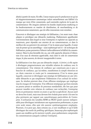STRATÉGIE DE FIDÉLISATION



          absolu à portée de mains. En effet, l’atout majeur pour le producteur est qu’un
          tel réapprovisionnement automatique induit naturellement une fidélité à la
          marque qui vient d’être consommée, sauf contrordre explicite de la part du
          consommateur. On imagine aisément les lourdes implications marketing et
          les bouleversements en matière de distribution, de merchandising et de
          communication notamment, que de telles innovations vont entraîner.
          Concevoir et développer une stratégie de fidélisation, c’est avant toute chose
          adopter et privilégier une démarche marketing. Parfaitement appréhender
          l’environnement dans lequel se situe l’entreprise et exploiter ses capacités au
          maximum, pour répondre aux attentes de ses consommateurs, et dans le
          meilleur des cas parvenir à les anticiper. C’est la raison pour laquelle, il serait
          vain de penser qu’un assemblage – aussi sophistiqué soit-il – de techniques de
          fidélisation, puisse permettre d’obtenir inéluctablement la fidélité du consom-
          mateur. Dans le plus favorable des cas, une telle approche aboutira à l’obten-
          tion d’un taux de rétention appréciable, mais dont le coût de conservation
          risque, le plus souvent, de devenir insupportable à terme.
          La fidélisation n’est donc pas une démarche simple. A fortiori, si elle aspire
          à développer progressivement une véritable relation de confiance avec le
          consommateur. Une relation de confiance qui constituera peu à peu ce
          bouclier de confiance, qui lui-même, transformera la simple rétention en
          un choix conscient et voulu par le consommateur. C’est la raison pour
          laquelle, concevoir et développer une stratégie de fidélisation est une véri-
          table démarche et pas simplement l’élaboration d’un cocktail de techni-
          ques. Le résultat provient donc d’une réflexion stratégique qui implique
          tous les rouages de l’entreprise. Une réflexion stratégique qui bien entendu
          ne pourra jamais se satisfaire de processus standardisés, dès lors que pour
          pouvoir installer cette relation de confiance tant recherchée, l’entreprise
          devra en permanence mettre en avant ce qui fait sa spécificité. Aucun outil
          ne devra être écarté, mais tous devront être évalués pour savoir s’ils sont les
          plus pertinents par rapport aux caractéristiques particulières de l’entre-
          prise. L’utilisation des variables RFM ou FRAT paraît souvent indispen-
          sable pour développer initialement une segmentation performante, et pour
                                                                                                © Éditions d’organisation




          cette seule raison, elles sont très souvent systématiquement employées.
          Pourtant, il se peut que, dans certains cas, ce soit insuffisant et qu’il faille
          développer des outils de profiling spécifiques, beaucoup plus sophistiqués
          quant aux modèles qu’ils mettent à profit, pour parfaitement comprendre
          les consommateurs auxquels s’adresse l’entreprise.


318
 