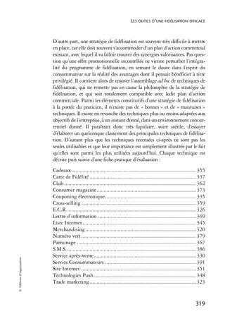 LES OUTILS D’UNE FIDÉLISATION EFFICACE



                            D’autre part, une stratégie de fidélisation est souvent très difficile à mettre
                            en place, car elle doit souvent s’accommoder d’un plan d’action commercial
                            existant, avec lequel il va falloir trouver des synergies valorisantes. Pas ques-
                            tion qu’une offre promotionnelle incontrôlée ne vienne perturber l’intégra-
                            lité du programme de fidélisation, en semant le doute dans l’esprit du
                            consommateur sur la réalité des avantages dont il pensait bénéficier à titre
                            privilégié. Il convient alors de trouver l’assemblage ad hoc de techniques de
                            fidélisation, qui ne remette pas en cause la philosophie de la stratégie de
                            fidélisation, et qui soit totalement compatible avec ledit plan d’action
                            commerciale. Parmi les éléments constitutifs d’une stratégie de fidélisation
                            à la portée du praticien, il n’existe pas de « bonnes » et de « mauvaises »
                            techniques. Il existe en revanche des techniques plus ou moins adaptées aux
                            objectifs de l’entreprise, à un instant donné, dans un environnement concur-
                            rentiel donné. Il paraîtrait donc très lapidaire, voire stérile, d’essayer
                            d’élaborer un quelconque classement des principales techniques de fidélisa-
                            tion. D’autant plus que les techniques recensées ci-après ne sont pas les
                            seules utilisables et que leur importance est simplement illustrée par le fait
                            qu’elles sont parmi les plus utilisées aujourd’hui. Chaque technique est
                            décrite puis suivie d’une fiche pratique d’évaluation :
                            Cadeaux......................................................................................... 355
                            Carte de Fidélité ............................................................................ 337
                            Club .............................................................................................. 362
                            Consumer magazine....................................................................... 373
                            Couponing électronique................................................................. 335
                            Cross-selling .................................................................................. 359
                            E.C.R. ........................................................................................... 326
                            Lettre d’information ...................................................................... 369
                            Liste Internet ................................................................................. 345
                            Merchandising............................................................................... 320
                            Numéro vert.................................................................................. 379
                            Parrainage ..................................................................................... 367
                            S.M.S............................................................................................. 386
                            Service après-vente......................................................................... 330
© Éditions d’organisation




                            Service Consommateurs ................................................................. 391
                            Site Internet .................................................................................. 351
                            Technologies Push ......................................................................... 348
                            Trade marketing............................................................................ 323


                                                                                                                            319
 