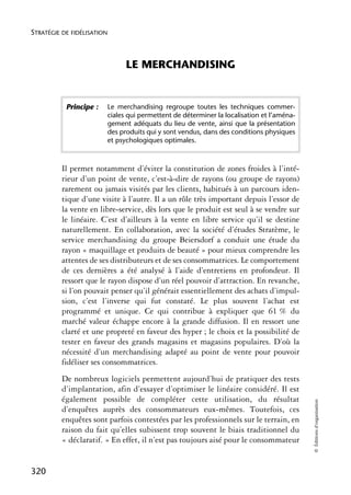STRATÉGIE DE FIDÉLISATION



                                  LE MERCHANDISING


           Principe :       Le merchandising regroupe toutes les techniques commer-
                            ciales qui permettent de déterminer la localisation et l’aména-
                            gement adéquats du lieu de vente, ainsi que la présentation
                            des produits qui y sont vendus, dans des conditions physiques
                            et psychologiques optimales.



          Il permet notamment d’éviter la constitution de zones froides à l’inté-
          rieur d’un point de vente, c’est-à-dire de rayons (ou groupe de rayons)
          rarement ou jamais visités par les clients, habitués à un parcours iden-
          tique d’une visite à l’autre. Il a un rôle très important depuis l’essor de
          la vente en libre-service, dès lors que le produit est seul à se vendre sur
          le linéaire. C’est d’ailleurs à la vente en libre service qu’il se destine
          naturellement. En collaboration, avec la société d’études Stratème, le
          service merchandising du groupe Beiersdorf a conduit une étude du
          rayon « maquillage et produits de beauté » pour mieux comprendre les
          attentes de ses distributeurs et de ses consommatrices. Le comportement
          de ces dernières a été analysé à l’aide d’entretiens en profondeur. Il
          ressort que le rayon dispose d’un réel pouvoir d’attraction. En revanche,
          si l’on pouvait penser qu’il générait essentiellement des achats d’impul-
          sion, c’est l’inverse qui fut constaté. Le plus souvent l’achat est
          programmé et unique. Ce qui contribue à expliquer que 61 % du
          marché valeur échappe encore à la grande diffusion. Il en ressort une
          clarté et une propreté en faveur des hyper ; le choix et la possibilité de
          tester en faveur des grands magasins et magasins populaires. D’où la
          nécessité d’un merchandising adapté au point de vente pour pouvoir
          fidéliser ses consommatrices.
          De nombreux logiciels permettent aujourd’hui de pratiquer des tests
          d’implantation, afin d’essayer d’optimiser le linéaire considéré. Il est
          également possible de compléter cette utilisation, du résultat
                                                                                              © Éditions d’organisation




          d’enquêtes auprès des consommateurs eux-mêmes. Toutefois, ces
          enquêtes sont parfois contestées par les professionnels sur le terrain, en
          raison du fait qu’elles subissent trop souvent le biais traditionnel du
          « déclaratif. » En effet, il n’est pas toujours aisé pour le consommateur


320
 