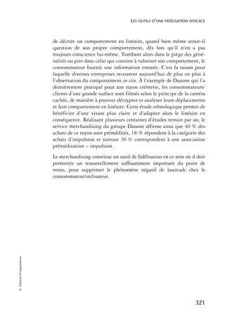 LES OUTILS D’UNE FIDÉLISATION EFFICACE



                            de décrire un comportement en linéaire, quand bien même serait-il
                            question de son propre comportement, dès lors qu’il n’en a pas
                            toujours conscience lui-même. Tombant alors dans le piège des géné-
                            ralités ou pire dans celui qui consiste à valoriser son comportement, le
                            consommateur fournit une information erronée. C’est la raison pour
                            laquelle diverses entreprises recourent aujourd’hui de plus en plus à
                            l’observation du comportement in situ. À l’exemple de Danone qui l’a
                            dernièrement pratiqué pour son rayon crémerie, les consommateurs/
                            clients d’une grande surface sont filmés selon le principe de la caméra
                            cachée, de manière à pouvoir décrypter et analyser leurs déplacements
                            et leur comportement en linéaire. Cette étude ethnologique permet de
                            bénéficier d’une vision plus claire et d’adapter alors le linéaire en
                            conséquence. Réalisant plusieurs centaines d’études terrain par an, le
                            service merchandising du groupe Danone affirme ainsi que 46 % des
                            achats de ce rayon sont prémédités, 18 % répondent à la catégorie des
                            achats d’impulsion et surtout 36 % correspondent à une association
                            préméditation – impulsion.
                            Le merchandising constitue un outil de fidélisation en ce sens où il doit
                            permettre un renouvellement suffisamment important du point de
                            vente, pour supprimer le phénomène négatif de lassitude chez le
                            consommateur/utilisateur.
© Éditions d’organisation




                                                                                                  321
 