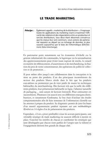 LES OUTILS D’UNE FIDÉLISATION EFFICACE



                                              LE TRADE MARKETING


                             Principe :   Également appelé « marketing de la distribution ». Il regroupe
                                          toutes les applications du marketing visant à maximiser l’effi-
                                          cacité des relations et des négociations entre un producteur et
                                          son/ses distributeurs, tous deux étant désormais convaincus
                                          que les enjeux leur sont communs. Leurs actions de partena-
                                          riat reposent au départ sur un échange de données, le plus
                                          souvent aujourd’hui par le biais de l’informatique (EDI/Elec-
                                          tronic Data Interchange).



                            Ce partenariat porte notamment sur les économies d’échelle via la
                            gestion informatisée des commandes, la logistique via la rationalisation
                            des approvisionnements pour éviter toute rupture de stocks, le conseil
                            en matière de référencement, d’assortiment et de merchandising, la fixa-
                            tion du prix de vente consommateur, des opérations de publicité collec-
                            tive et de promotion…
                            Il peut même aller jusqu’à une collaboration dans la conception et la
                            mise au point des produits. L’un des principaux inconvénients du
                            secteur des produits blancs réside dans le fait que les produits
                            eux-mêmes ne permettent pas de tirer profit de toutes les techniques
                            habituelles du merchandising. Des facteurs tels que la taille des diffé-
                            rents produits, leur présentation habituelle en ligne, l’absence naturelle
                            de packaging… sont autant de facteurs limitatifs. Pour contourner cet
                            inconvénient, Thomson s’est associé avec ses différentes enseignes distri-
                            butrices, et notamment Conforama. Le but était d’utiliser des études
                            comportementales afin de faire remonter de l’information clientèle sur
                            les attentes à propos du produit. Le diagnostic permit de jeter les bases
                            d’un nouvel argumentaire produit reposant sur une méthodologie
                            (Evolis) en 14 règles d’or de présentation des produits.
                            Cependant, s’il est a priori profitable à tous les acteurs participants, une
© Éditions d’organisation




                            véritable stratégie de trade marketing est souvent difficile à mettre en
                            place. Concilier les intérêts de chacun et coordonner les stratégies qui
                            sont développées par chacun tient parfois de l’utopie tant la volonté et
                            l’engagement doivent être grands de chaque côté.


                                                                                                     323
 