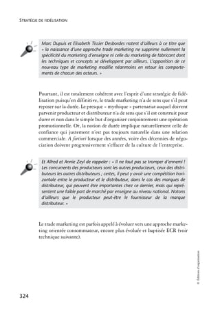 STRATÉGIE DE FIDÉLISATION




           Marc Dupuis et Elisabeth Tissier Desbordes notent d’ailleurs à ce titre que
           « la naissance d’une approche trade marketing ne supprime nullement la
           spéciﬁcité du marketing d’enseigne ni celle du marketing de fabricant dont
           les techniques et concepts se développent par ailleurs. L’apparition de ce
           nouveau type de marketing modiﬁe néanmoins en retour les comporte-
           ments de chacun des acteurs. »



          Pourtant, il est totalement cohérent avec l’esprit d’une stratégie de fidé-
          lisation puisqu’en définitive, le trade marketing n’a de sens que s’il peut
          reposer sur la durée. Le presque « mythique » partenariat auquel doivent
          parvenir producteur et distributeur n’a de sens que s’il est construit pour
          durer et non dans le simple but d’organiser conjointement une opération
          promotionnelle. Or, la notion de durée implique naturellement celle de
          confiance qui justement n’est pas toujours naturelle dans une relation
          commerciale. A fortiori lorsque des années, voire des décennies de négo-
          ciation doivent progressivement s’effacer de la culture de l’entreprise.


           Et Alfred et Annie Zeyl de rappeler : « Il ne faut pas se tromper d’ennemi !
           Les concurrents des producteurs sont les autres producteurs, ceux des distri-
           buteurs les autres distributeurs ; certes, il peut y avoir une compétition hori-
           zontale entre le producteur et le distributeur, dans le cas des marques de
           distributeur, qui peuvent être importantes chez ce dernier, mais qui repré-
           sentent une faible part de marché par enseigne au niveau national. Notons
           d’ailleurs que le producteur peut-être le fournisseur de la marque
           distributeur. »



          Le trade marketing est parfois appelé à évoluer vers une approche marke-
          ting orientée consommateur, encore plus évoluée et baptisée ECR (voir
          technique suivante).
                                                                                              © Éditions d’organisation




324
 
