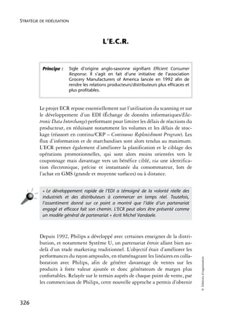 STRATÉGIE DE FIDÉLISATION



                                              L’E.C.R.


           Principe :       Sigle d’origine anglo-saxonne signifiant Efficient Consumer
                            Response. Il s’agit en fait d’une initiative de l’association
                            Grocery Manufacturers of America lancée en 1992 afin de
                            rendre les relations producteurs/distributeurs plus efficaces et
                            plus profitables.



          Le projet ECR repose essentiellement sur l’utilisation du scanning et sur
          le développement d’un EDI (Échange de données informatiques/Elec-
          tronic Data Interchange) performant pour limiter les délais de réactions du
          producteur, en réduisant notamment les volumes et les délais de stoc-
          kage (réassort en continu/CRP – Continuous Replenishment Program). Les
          flux d’information et de marchandises sont alors tendus au maximum.
          L’ECR permet également d’améliorer la planification et le ciblage des
          opérations promotionnelles, qui sont alors moins orientées vers le
          couponnage mais davantage vers un bénéfice ciblé, via une identifica-
          tion électronique, précise et instantanée du consommateur, lors de
          l’achat en GMS (grande et moyenne surfaces) ou à distance.


           « Le développement rapide de l’EDI a témoigné de la volonté réelle des
           industriels et des distributeurs à commercer en temps réel. Toutefois,
           l’assentiment donné sur ce point a montré que l’idée d’un partenariat
           engagé et efﬁcace fait son chemin. L’ECR peut alors être présenté comme
           un modèle général de partenariat » écrit Michel Vandaele.



          Depuis 1992, Philips a développé avec certaines enseignes de la distri-
          bution, et notamment Système U, un partenariat étroit allant bien au-
          delà d’un trade marketing traditionnel. L’objectif était d’améliorer les
          performances du rayon ampoules, en réaménageant les linéaires en colla-
                                                                                               © Éditions d’organisation




          boration avec Philips, afin de générer davantage de ventes sur les
          produits à forte valeur ajoutée et donc générateurs de marges plus
          confortables. Relayée sur le terrain auprès de chaque point de vente, par
          les commerciaux de Philips, cette nouvelle approche a permis d’obtenir


326
 