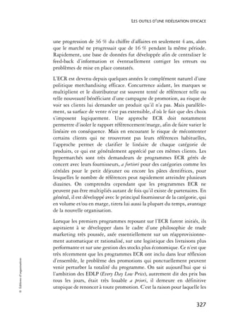 LES OUTILS D’UNE FIDÉLISATION EFFICACE



                            une progression de 36 % du chiffre d’affaires en seulement 4 ans, alors
                            que le marché ne progressait que de 16 % pendant la même période.
                            Rapidement, une base de données fut développée afin de centraliser le
                            feed-back d’information et éventuellement corriger les erreurs ou
                            problèmes de mise en place constatés.
                            L’ECR est devenu depuis quelques années le complément naturel d’une
                            politique merchandising efficace. Concurrence aidant, les marques se
                            multiplient et le distributeur est souvent tenté de référencer telle ou
                            telle nouveauté bénéficiant d’une campagne de promotion, au risque de
                            voir ses clients lui demander un produit qu’il n’a pas. Mais parallèle-
                            ment, sa surface de vente n’est pas extensible, d’où le fait que des choix
                            s’imposent logiquement. Une approche ECR doit notamment
                            permettre d’isoler le rapport référencement/marge, afin de faire varier le
                            linéaire en conséquence. Mais en encourant le risque de mécontenter
                            certains clients qui ne trouveront pas leurs références habituelles,
                            l’approche permet de clarifier le linéaire de chaque catégorie de
                            produits, ce qui est généralement apprécié par ces mêmes clients. Les
                            hypermarchés sont très demandeurs de programmes ECR gérés de
                            concert avec leurs fournisseurs, a fortiori pour des catégories comme les
                            céréales pour le petit déjeuner ou encore les pâtes dentifrices, pour
                            lesquelles le nombre de références peut rapidement atteindre plusieurs
                            dizaines. On comprendra cependant que les programmes ECR ne
                            peuvent pas être multipliés autant de fois qu’il existe de partenaires. En
                            général, il est développé avec le principal fournisseur de la catégorie, qui
                            en volume et/ou en marge, tirera lui aussi la plupart du temps, avantage
                            de la nouvelle organisation.
                            Lorsque les premiers programmes reposant sur l’ECR furent initiés, ils
                            aspiraient à se développer dans le cadre d’une philosophie de trade
                            marketing très poussée, axée essentiellement sur un réapprovisionne-
                            ment automatique et rationalisé, sur une logistique des livraisons plus
                            performante et sur une gestion des stocks plus économique. Ce n’est que
                            très récemment que les programmes ECR ont inclu dans leur réflexion
© Éditions d’organisation




                            d’ensemble, le problème des promotions qui ponctuellement peuvent
                            venir perturber la totalité du programme. On sait aujourd’hui que si
                            l’ambition des EDLP (Every Day Low Price), autrement dit des prix bas
                            tous les jours, était très louable a priori, il demeure en définitive
                            utopique de renoncer à toute promotion. C’est la raison pour laquelle les


                                                                                                   327
 