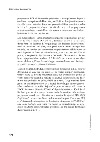 STRATÉGIE DE FIDÉLISATION



          programmes ECR de la nouvelle génération – principalement depuis la
          conférence européenne de Hambourg en 1998 sur le sujet – intègrent la
          variable promotionnelle, d’une part pour déstabiliser le moins possible
          le corps du programme, d’autre part afin de parvenir à un programme
          promotionnel qui, plus ciblé, servira autant le producteur que le distri-
          buteur, en termes de fidélisation.
          Les industriels de l’agroalimentaire sont parmi les principaux précur-
          seurs de cette approche ECR enrichie, dès lors qu’ils ont bien conscience
          d’être parmi les victimes du rééquilibrage des dépenses des consomma-
          teurs occidentaux. En effet, sans pour autant moins manger bien
          entendu, ces derniers ont notamment progressivement réduit la part de
          leurs dépenses en faveur de l’alimentation, pour la reporter sur d’autres
          postes, et en premier lieu la santé et les loisirs. On comprend dès lors
          beaucoup plus aisément, d’un côté, l’arrivée sur le marché dés alica-
          ments, de l’autre, l’essor du snacking permettant de continuer à manger/
          grignoter, y compris pendant ses loisirs.
          Un bon programme ECR nécessite un suivi méticuleux afin de pouvoir
          déterminer et analyser les coûts de la chaîne d’approvisionnement
          (supply chain) du lieu de production jusqu’aux gondoles des points de
          vente. Sans cette traçabilité parfaite des coûts, il est impossible de déter-
          miner avec précision les gains générés et surtout, l’origine exacte de ces
          gains. Et sans origine exacte de la source de profit, pas de partage équi-
          table possible de ces profits. Aujourd’hui, tous les grands précurseurs de
          l’ECR, Procter & Gamble, L’Oréal, Colgate-Palmolive ou Kraft Jacob
          Suchard pour ne citer qu’eux, se sont dotés de solutions informatiques
          permettant un tel suivi. Pionnier en la matière le logiciel EPM (ECR
          Profit Model) permet concrètement de mesurer l’impact d’un projet ECR
          et d’effectuer des simulations sur le principe bien connu de l’ABC (Acti-
          vity Based Costing), pour évaluer le besoin de cross-docking, les diffé-
          rentes solutions concurrentielles possibles, les meilleures techniques
          d’approvisionnement…
                                                                                          © Éditions d’organisation




328
 