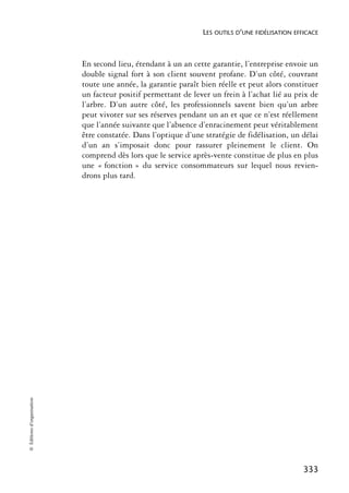 LES OUTILS D’UNE FIDÉLISATION EFFICACE



                            En second lieu, étendant à un an cette garantie, l’entreprise envoie un
                            double signal fort à son client souvent profane. D’un côté, couvrant
                            toute une année, la garantie paraît bien réelle et peut alors constituer
                            un facteur positif permettant de lever un frein à l’achat lié au prix de
                            l’arbre. D’un autre côté, les professionnels savent bien qu’un arbre
                            peut vivoter sur ses réserves pendant un an et que ce n’est réellement
                            que l’année suivante que l’absence d’enracinement peut véritablement
                            être constatée. Dans l’optique d’une stratégie de fidélisation, un délai
                            d’un an s’imposait donc pour rassurer pleinement le client. On
                            comprend dès lors que le service après-vente constitue de plus en plus
                            une « fonction » du service consommateurs sur lequel nous revien-
                            drons plus tard.
© Éditions d’organisation




                                                                                                 333
 