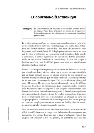LES OUTILS D’UNE FIDÉLISATION EFFICACE



                                      LE COUPONING ÉLECTRONIQUE


                             Principe :   Le consommateur est, en partie ou en totalité, identifié en fin
                                          de caisse, à l’aide d’une analyse de ses achats. Un programme
                                          informatique permet alors de générer un coupon de réduction
                                          personnalisé.



                            Le système est apprécié par les consommateurs/acheteurs qui en bénéfi-
                            cient, essentiellement parce que l’avantage reçu sous forme d’une réduc-
                            tion est immédiatement perceptible. Les taux de remontée sont
                            largement supérieurs (plus de 10 % la plupart du temps) à ceux obtenus
                            par le biais d’opérations de couponing traditionnelles. Très souple
                            d’utilisation, il permet également des opérations d’offres concurren-
                            tielles et des actions favorisant le cross-selling. Il peut être couplé à
                            l’utilisation d’une carte de fidélité, permettant ainsi une identification
                            plus fine du client porteur.
                            Certes, la technique du couponing – sous toutes ses formes – est encore
                            peu répandue en France où l’on estime que le nombre de coupons utilisés
                            par un foyer pendant un an est encore environ 10 fois inférieur au
                            nombre de coupons utilisés par un foyer américain. Mais les optimistes
                            ne verrons dans ce ratio que le signe d’un potentiel encore plus grand
                            dans l’Hexagone. De plus, avec la généralisation des cartes de fidélisa-
                            tion dotée d’une puce électronique, on peut imaginer qu’elles pourront
                            alors facilement servir de support à des coupons dématérialisés. Des
                            bornes situées dans des endroits stratégiques, à l’entrée du magasin ou
                            directement dans les linéaires à côté du produit concerné par la promo-
                            tion, permettraient alors au consommateur de charger sa carte du
                            coupon proposé et d’en bénéficier automatiquement lors de son passage
                            en caisse sur simple présentation de sa carte de fidélité, dont la lecture
                            retransmettrait alors la détention dudit coupon.
© Éditions d’organisation




                            Non seulement la procédure est extrêmement simple, mais surtout elle
                            réduit considérablement le temps entre l’obtention d’un coupon et son
                            utilisation. Or, lorsque l’on sait que le taux d’utilisation moyen des
                            coupons est inférieur à 5 % en général, on comprend que tous les


                                                                                                     335
 