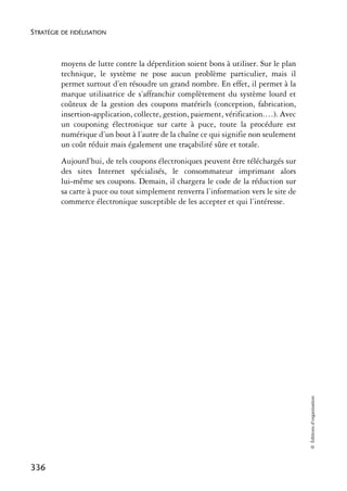 STRATÉGIE DE FIDÉLISATION



          moyens de lutte contre la déperdition soient bons à utiliser. Sur le plan
          technique, le système ne pose aucun problème particulier, mais il
          permet surtout d’en résoudre un grand nombre. En effet, il permet à la
          marque utilisatrice de s’affranchir complètement du système lourd et
          coûteux de la gestion des coupons matériels (conception, fabrication,
          insertion-application, collecte, gestion, paiement, vérification.…). Avec
          un couponing électronique sur carte à puce, toute la procédure est
          numérique d’un bout à l’autre de la chaîne ce qui signifie non seulement
          un coût réduit mais également une traçabilité sûre et totale.
          Aujourd’hui, de tels coupons électroniques peuvent être téléchargés sur
          des sites Internet spécialisés, le consommateur imprimant alors
          lui-même ses coupons. Demain, il chargera le code de la réduction sur
          sa carte à puce ou tout simplement renverra l’information vers le site de
          commerce électronique susceptible de les accepter et qui l’intéresse.




                                                                                      © Éditions d’organisation




336
 